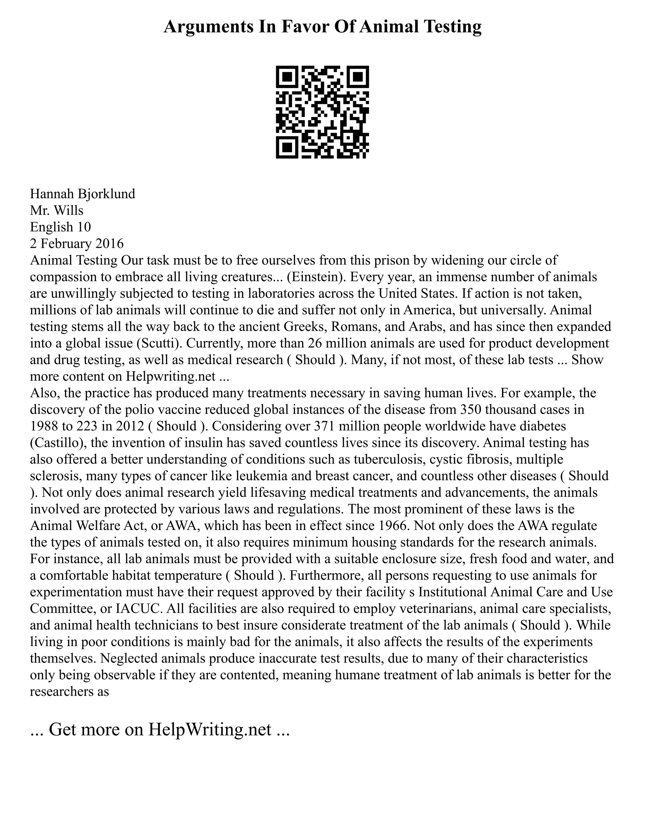 Arguments In Favor Of Animal Testing
Hannah Bjorklund
Mr. Wills
English 10
2 February 2016
Animal Testing Our task must be to free ourselves from this prison by widening our circle of
compassion to embrace all living creatures... (Einstein). Every year, an immense number of animals
are unwillingly subjected to testing in laboratories across the United States. If action is not taken,
millions of lab animals will continue to die and suffer not only in America, but universally. Animal
testing stems all the way back to the ancient Greeks, Romans, and Arabs, and has since then expanded
into a global issue (Scutti). Currently, more than 26 million animals are used for product development
and drug testing, as well as medical research ( Should ). Many, if not most, of these lab tests ... Show
more content on Helpwriting.net ...
Also, the practice has produced many treatments necessary in saving human lives. For example, the
discovery of the polio vaccine reduced global instances of the disease from 350 thousand cases in
1988 to 223 in 2012 ( Should ). Considering over 371 million people worldwide have diabetes
(Castillo), the invention of insulin has saved countless lives since its discovery. Animal testing has
also offered a better understanding of conditions such as tuberculosis, cystic fibrosis, multiple
sclerosis, many types of cancer like leukemia and breast cancer, and countless other diseases ( Should
). Not only does animal research yield lifesaving medical treatments and advancements, the animals
involved are protected by various laws and regulations. The most prominent of these laws is the
Animal Welfare Act, or AWA, which has been in effect since 1966. Not only does the AWA regulate
the types of animals tested on, it also requires minimum housing standards for the research animals.
For instance, all lab animals must be provided with a suitable enclosure size, fresh food and water, and
a comfortable habitat temperature ( Should ). Furthermore, all persons requesting to use animals for
experimentation must have their request approved by their facility s Institutional Animal Care and Use
Committee, or IACUC. All facilities are also required to employ veterinarians, animal care specialists,
and animal health technicians to best insure considerate treatment of the lab animals ( Should ). While
living in poor conditions is mainly bad for the animals, it also affects the results of the experiments
themselves. Neglected animals produce inaccurate test results, due to many of their characteristics
only being observable if they are contented, meaning humane treatment of lab animals is better for the
researchers as
... Get more on HelpWriting.net ...
 