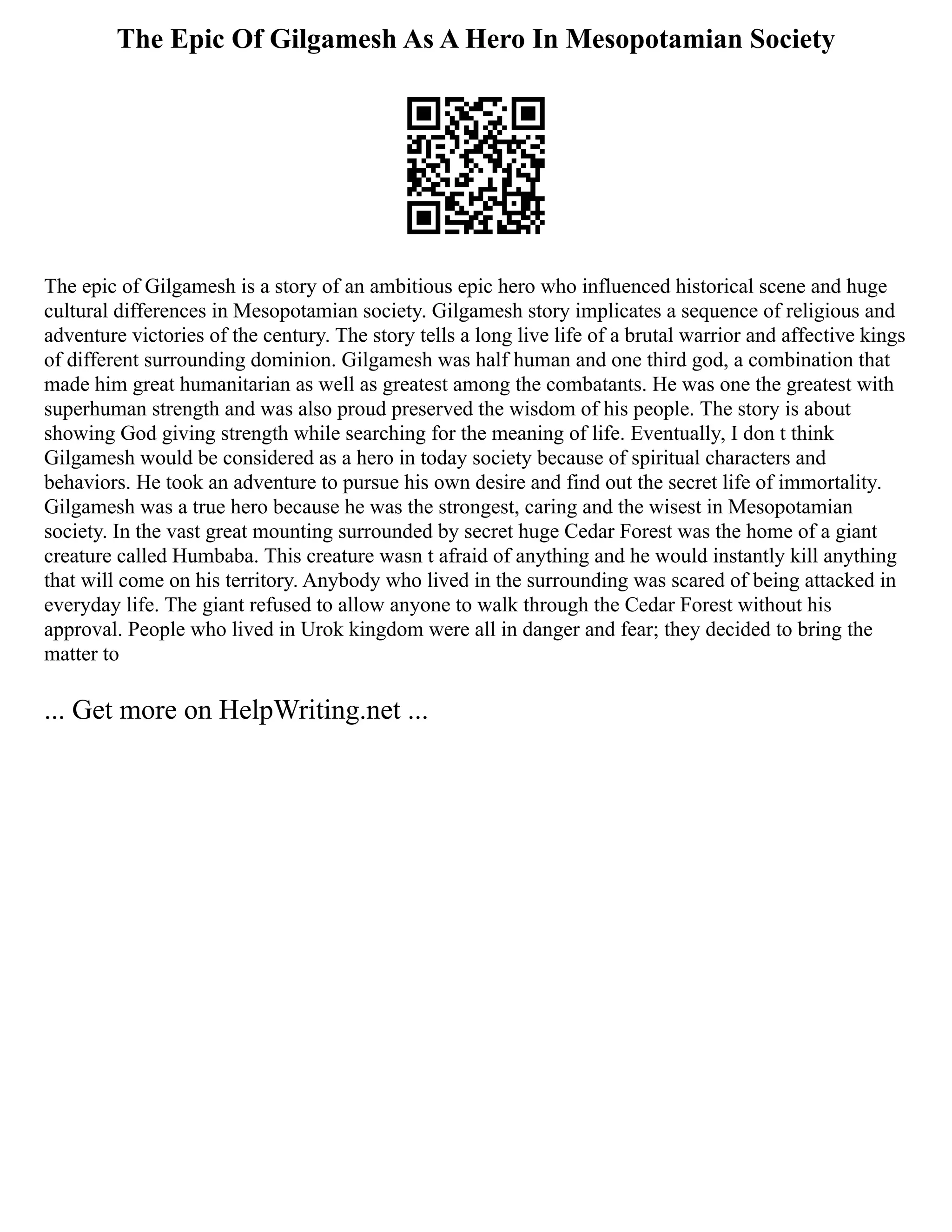 The Epic Of Gilgamesh As A Hero In Mesopotamian Society
The epic of Gilgamesh is a story of an ambitious epic hero who influenced historical scene and huge
cultural differences in Mesopotamian society. Gilgamesh story implicates a sequence of religious and
adventure victories of the century. The story tells a long live life of a brutal warrior and affective kings
of different surrounding dominion. Gilgamesh was half human and one third god, a combination that
made him great humanitarian as well as greatest among the combatants. He was one the greatest with
superhuman strength and was also proud preserved the wisdom of his people. The story is about
showing God giving strength while searching for the meaning of life. Eventually, I don t think
Gilgamesh would be considered as a hero in today society because of spiritual characters and
behaviors. He took an adventure to pursue his own desire and find out the secret life of immortality.
Gilgamesh was a true hero because he was the strongest, caring and the wisest in Mesopotamian
society. In the vast great mounting surrounded by secret huge Cedar Forest was the home of a giant
creature called Humbaba. This creature wasn t afraid of anything and he would instantly kill anything
that will come on his territory. Anybody who lived in the surrounding was scared of being attacked in
everyday life. The giant refused to allow anyone to walk through the Cedar Forest without his
approval. People who lived in Urok kingdom were all in danger and fear; they decided to bring the
matter to
... Get more on HelpWriting.net ...
 