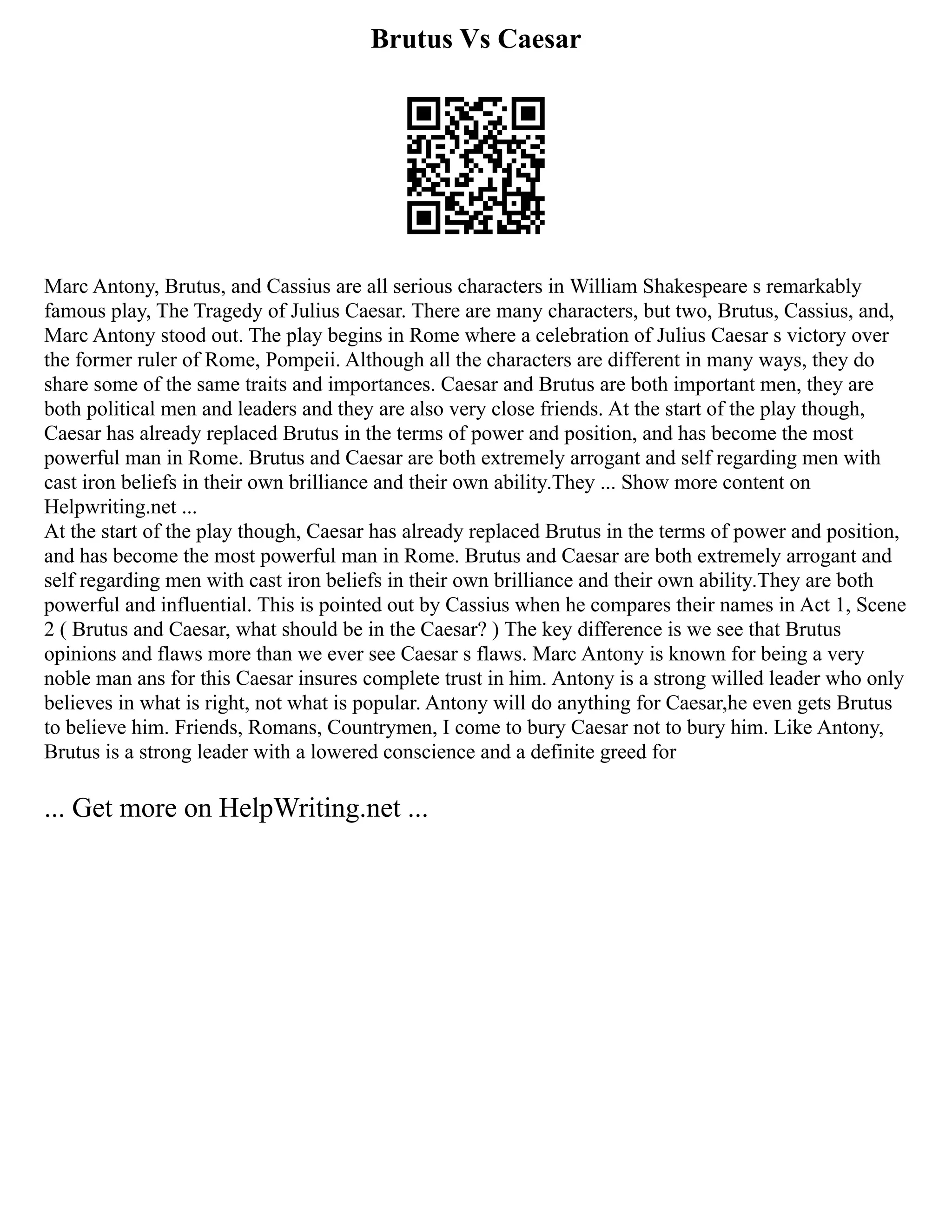 Brutus Vs Caesar
Marc Antony, Brutus, and Cassius are all serious characters in William Shakespeare s remarkably
famous play, The Tragedy of Julius Caesar. There are many characters, but two, Brutus, Cassius, and,
Marc Antony stood out. The play begins in Rome where a celebration of Julius Caesar s victory over
the former ruler of Rome, Pompeii. Although all the characters are different in many ways, they do
share some of the same traits and importances. Caesar and Brutus are both important men, they are
both political men and leaders and they are also very close friends. At the start of the play though,
Caesar has already replaced Brutus in the terms of power and position, and has become the most
powerful man in Rome. Brutus and Caesar are both extremely arrogant and self regarding men with
cast iron beliefs in their own brilliance and their own ability.They ... Show more content on
Helpwriting.net ...
At the start of the play though, Caesar has already replaced Brutus in the terms of power and position,
and has become the most powerful man in Rome. Brutus and Caesar are both extremely arrogant and
self regarding men with cast iron beliefs in their own brilliance and their own ability.They are both
powerful and influential. This is pointed out by Cassius when he compares their names in Act 1, Scene
2 ( Brutus and Caesar, what should be in the Caesar? ) The key difference is we see that Brutus
opinions and flaws more than we ever see Caesar s flaws. Marc Antony is known for being a very
noble man ans for this Caesar insures complete trust in him. Antony is a strong willed leader who only
believes in what is right, not what is popular. Antony will do anything for Caesar,he even gets Brutus
to believe him. Friends, Romans, Countrymen, I come to bury Caesar not to bury him. Like Antony,
Brutus is a strong leader with a lowered conscience and a definite greed for
... Get more on HelpWriting.net ...
 