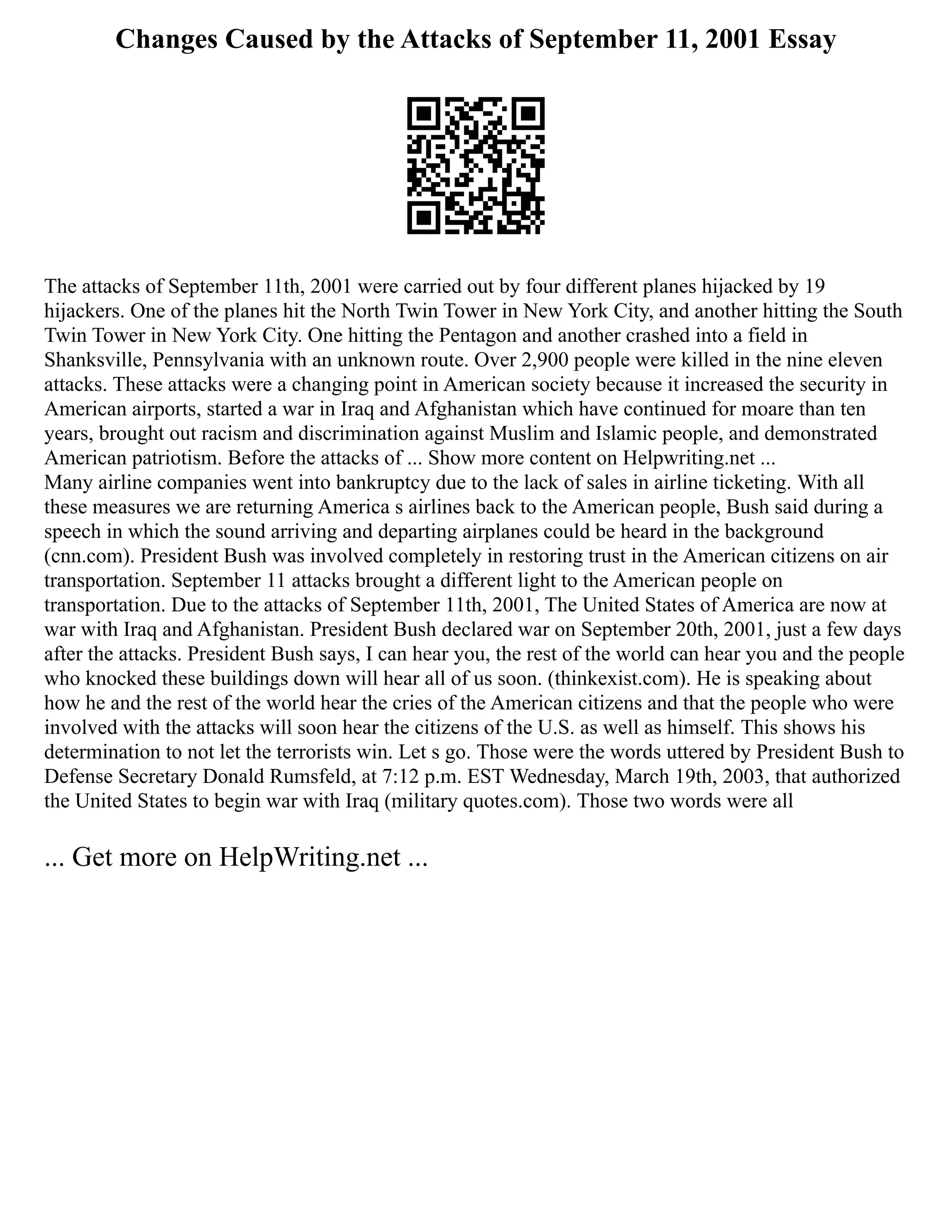 Changes Caused by the Attacks of September 11, 2001 Essay
The attacks of September 11th, 2001 were carried out by four different planes hijacked by 19
hijackers. One of the planes hit the North Twin Tower in New York City, and another hitting the South
Twin Tower in New York City. One hitting the Pentagon and another crashed into a field in
Shanksville, Pennsylvania with an unknown route. Over 2,900 people were killed in the nine eleven
attacks. These attacks were a changing point in American society because it increased the security in
American airports, started a war in Iraq and Afghanistan which have continued for moare than ten
years, brought out racism and discrimination against Muslim and Islamic people, and demonstrated
American patriotism. Before the attacks of ... Show more content on Helpwriting.net ...
Many airline companies went into bankruptcy due to the lack of sales in airline ticketing. With all
these measures we are returning America s airlines back to the American people, Bush said during a
speech in which the sound arriving and departing airplanes could be heard in the background
(cnn.com). President Bush was involved completely in restoring trust in the American citizens on air
transportation. September 11 attacks brought a different light to the American people on
transportation. Due to the attacks of September 11th, 2001, The United States of America are now at
war with Iraq and Afghanistan. President Bush declared war on September 20th, 2001, just a few days
after the attacks. President Bush says, I can hear you, the rest of the world can hear you and the people
who knocked these buildings down will hear all of us soon. (thinkexist.com). He is speaking about
how he and the rest of the world hear the cries of the American citizens and that the people who were
involved with the attacks will soon hear the citizens of the U.S. as well as himself. This shows his
determination to not let the terrorists win. Let s go. Those were the words uttered by President Bush to
Defense Secretary Donald Rumsfeld, at 7:12 p.m. EST Wednesday, March 19th, 2003, that authorized
the United States to begin war with Iraq (military quotes.com). Those two words were all
... Get more on HelpWriting.net ...
 