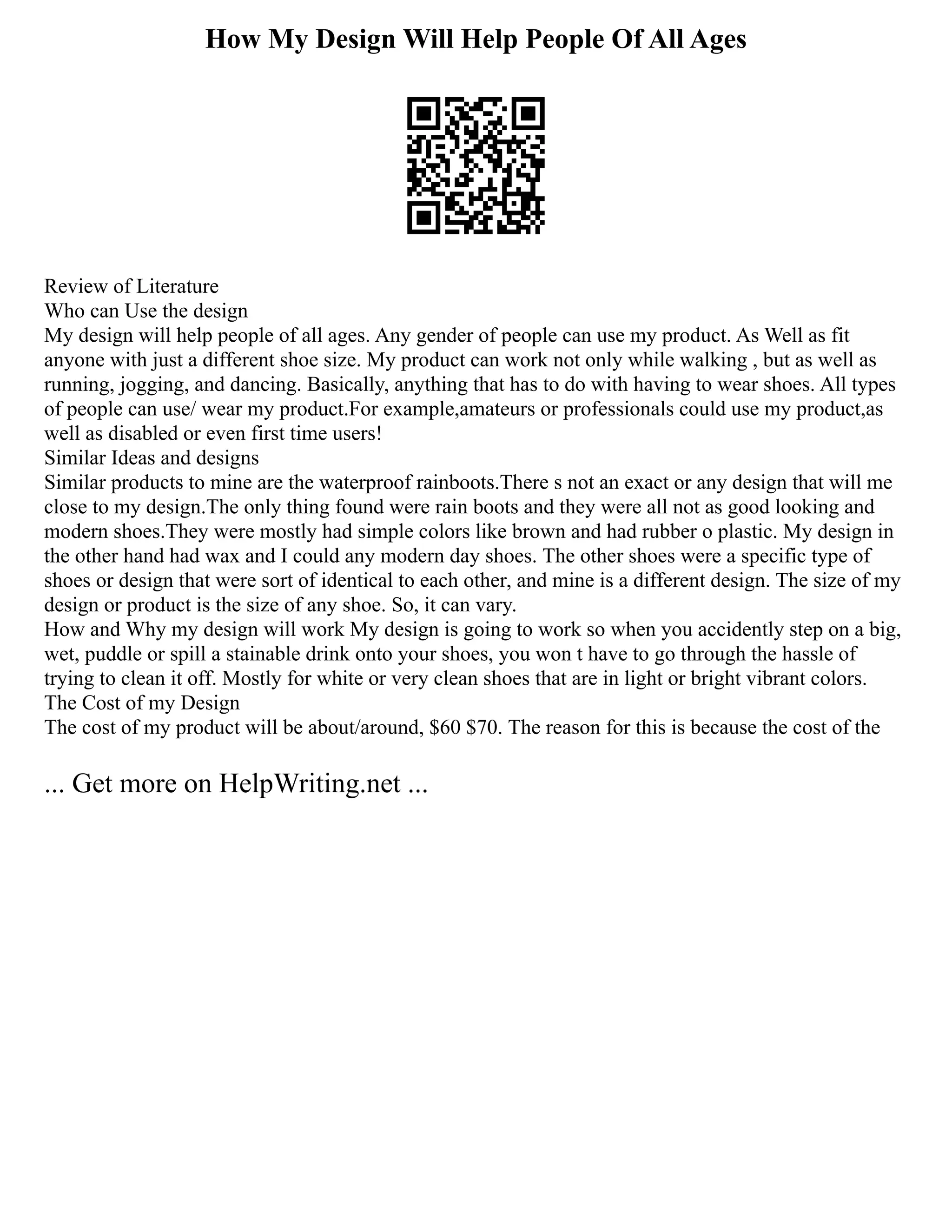 How My Design Will Help People Of All Ages
Review of Literature
Who can Use the design
My design will help people of all ages. Any gender of people can use my product. As Well as fit
anyone with just a different shoe size. My product can work not only while walking , but as well as
running, jogging, and dancing. Basically, anything that has to do with having to wear shoes. All types
of people can use/ wear my product.For example,amateurs or professionals could use my product,as
well as disabled or even first time users!
Similar Ideas and designs
Similar products to mine are the waterproof rainboots.There s not an exact or any design that will me
close to my design.The only thing found were rain boots and they were all not as good looking and
modern shoes.They were mostly had simple colors like brown and had rubber o plastic. My design in
the other hand had wax and I could any modern day shoes. The other shoes were a specific type of
shoes or design that were sort of identical to each other, and mine is a different design. The size of my
design or product is the size of any shoe. So, it can vary.
How and Why my design will work My design is going to work so when you accidently step on a big,
wet, puddle or spill a stainable drink onto your shoes, you won t have to go through the hassle of
trying to clean it off. Mostly for white or very clean shoes that are in light or bright vibrant colors.
The Cost of my Design
The cost of my product will be about/around, $60 $70. The reason for this is because the cost of the
... Get more on HelpWriting.net ...
 