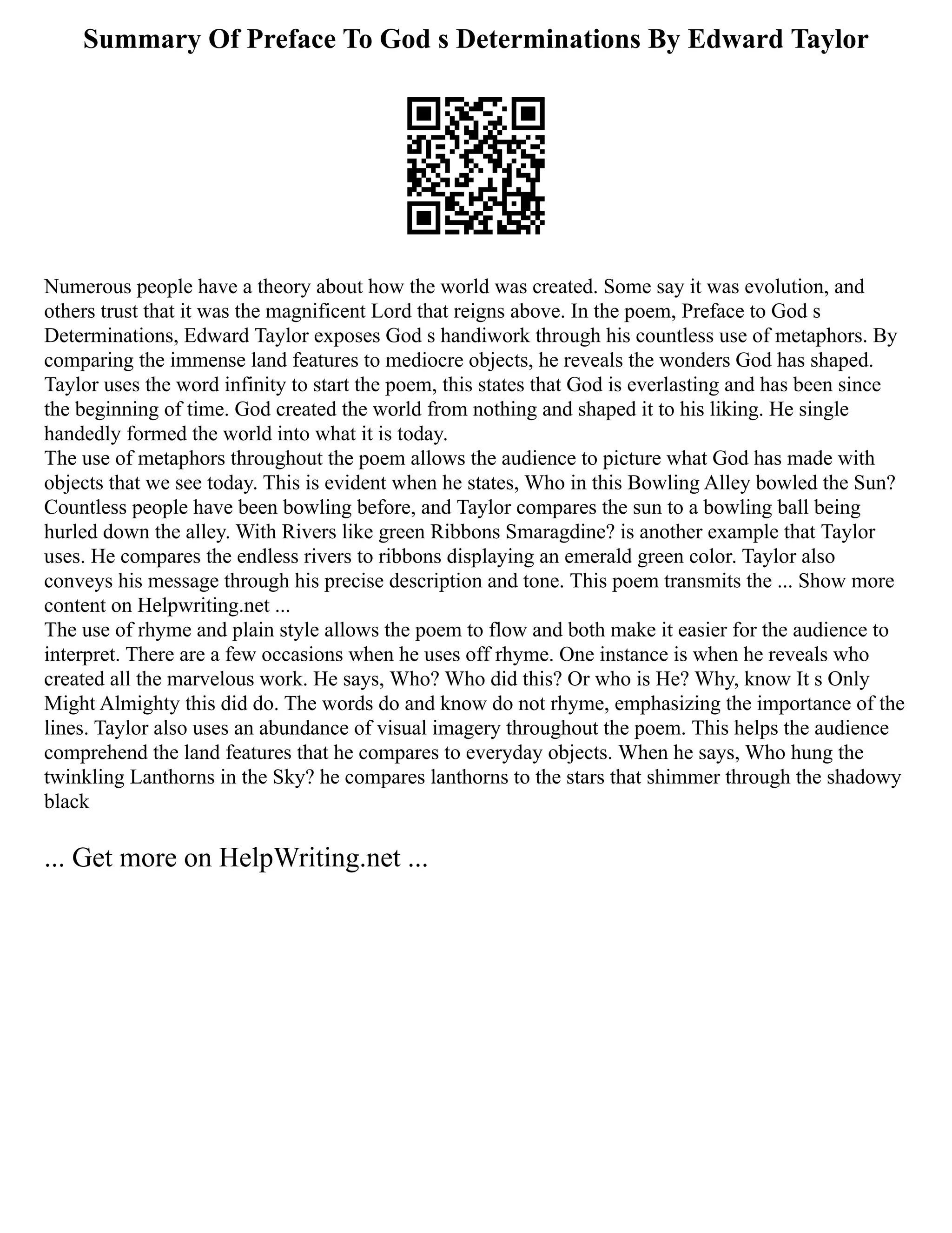 Summary Of Preface To God s Determinations By Edward Taylor
Numerous people have a theory about how the world was created. Some say it was evolution, and
others trust that it was the magnificent Lord that reigns above. In the poem, Preface to God s
Determinations, Edward Taylor exposes God s handiwork through his countless use of metaphors. By
comparing the immense land features to mediocre objects, he reveals the wonders God has shaped.
Taylor uses the word infinity to start the poem, this states that God is everlasting and has been since
the beginning of time. God created the world from nothing and shaped it to his liking. He single
handedly formed the world into what it is today.
The use of metaphors throughout the poem allows the audience to picture what God has made with
objects that we see today. This is evident when he states, Who in this Bowling Alley bowled the Sun?
Countless people have been bowling before, and Taylor compares the sun to a bowling ball being
hurled down the alley. With Rivers like green Ribbons Smaragdine? is another example that Taylor
uses. He compares the endless rivers to ribbons displaying an emerald green color. Taylor also
conveys his message through his precise description and tone. This poem transmits the ... Show more
content on Helpwriting.net ...
The use of rhyme and plain style allows the poem to flow and both make it easier for the audience to
interpret. There are a few occasions when he uses off rhyme. One instance is when he reveals who
created all the marvelous work. He says, Who? Who did this? Or who is He? Why, know It s Only
Might Almighty this did do. The words do and know do not rhyme, emphasizing the importance of the
lines. Taylor also uses an abundance of visual imagery throughout the poem. This helps the audience
comprehend the land features that he compares to everyday objects. When he says, Who hung the
twinkling Lanthorns in the Sky? he compares lanthorns to the stars that shimmer through the shadowy
black
... Get more on HelpWriting.net ...
 