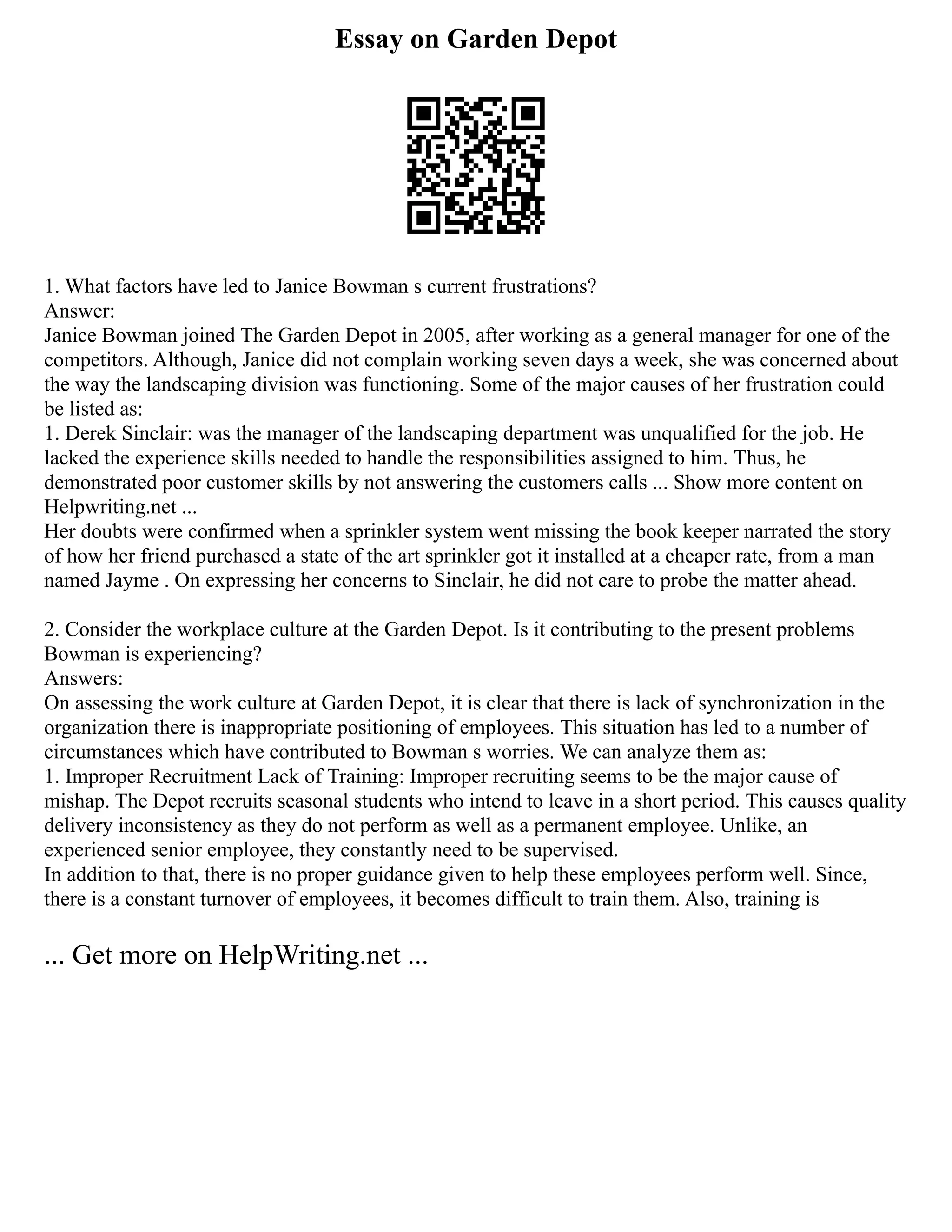 Essay on Garden Depot
1. What factors have led to Janice Bowman s current frustrations?
Answer:
Janice Bowman joined The Garden Depot in 2005, after working as a general manager for one of the
competitors. Although, Janice did not complain working seven days a week, she was concerned about
the way the landscaping division was functioning. Some of the major causes of her frustration could
be listed as:
1. Derek Sinclair: was the manager of the landscaping department was unqualified for the job. He
lacked the experience skills needed to handle the responsibilities assigned to him. Thus, he
demonstrated poor customer skills by not answering the customers calls ... Show more content on
Helpwriting.net ...
Her doubts were confirmed when a sprinkler system went missing the book keeper narrated the story
of how her friend purchased a state of the art sprinkler got it installed at a cheaper rate, from a man
named Jayme . On expressing her concerns to Sinclair, he did not care to probe the matter ahead.
2. Consider the workplace culture at the Garden Depot. Is it contributing to the present problems
Bowman is experiencing?
Answers:
On assessing the work culture at Garden Depot, it is clear that there is lack of synchronization in the
organization there is inappropriate positioning of employees. This situation has led to a number of
circumstances which have contributed to Bowman s worries. We can analyze them as:
1. Improper Recruitment Lack of Training: Improper recruiting seems to be the major cause of
mishap. The Depot recruits seasonal students who intend to leave in a short period. This causes quality
delivery inconsistency as they do not perform as well as a permanent employee. Unlike, an
experienced senior employee, they constantly need to be supervised.
In addition to that, there is no proper guidance given to help these employees perform well. Since,
there is a constant turnover of employees, it becomes difficult to train them. Also, training is
... Get more on HelpWriting.net ...
 