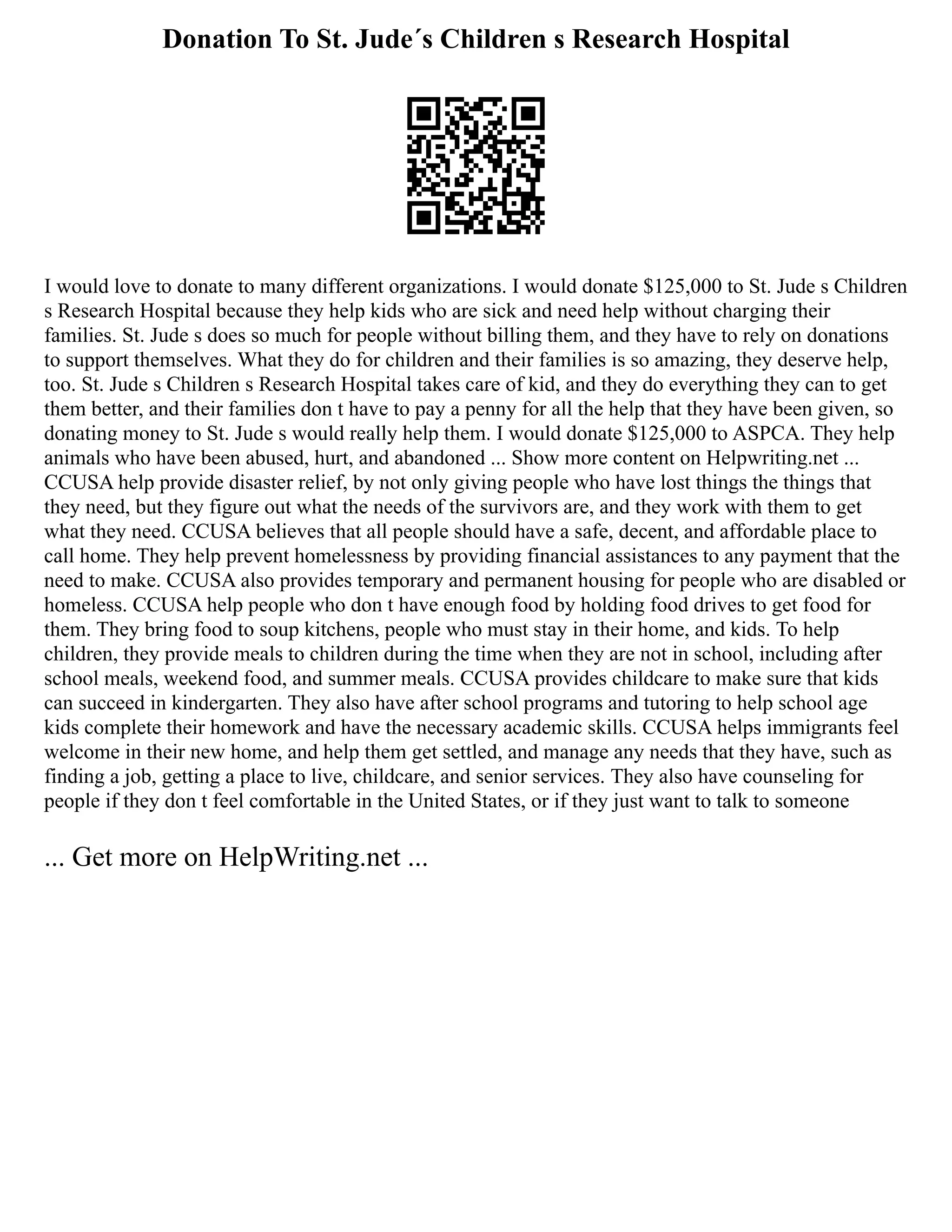 Donation To St. Jude´s Children s Research Hospital
I would love to donate to many different organizations. I would donate $125,000 to St. Jude s Children
s Research Hospital because they help kids who are sick and need help without charging their
families. St. Jude s does so much for people without billing them, and they have to rely on donations
to support themselves. What they do for children and their families is so amazing, they deserve help,
too. St. Jude s Children s Research Hospital takes care of kid, and they do everything they can to get
them better, and their families don t have to pay a penny for all the help that they have been given, so
donating money to St. Jude s would really help them. I would donate $125,000 to ASPCA. They help
animals who have been abused, hurt, and abandoned ... Show more content on Helpwriting.net ...
CCUSA help provide disaster relief, by not only giving people who have lost things the things that
they need, but they figure out what the needs of the survivors are, and they work with them to get
what they need. CCUSA believes that all people should have a safe, decent, and affordable place to
call home. They help prevent homelessness by providing financial assistances to any payment that the
need to make. CCUSA also provides temporary and permanent housing for people who are disabled or
homeless. CCUSA help people who don t have enough food by holding food drives to get food for
them. They bring food to soup kitchens, people who must stay in their home, and kids. To help
children, they provide meals to children during the time when they are not in school, including after
school meals, weekend food, and summer meals. CCUSA provides childcare to make sure that kids
can succeed in kindergarten. They also have after school programs and tutoring to help school age
kids complete their homework and have the necessary academic skills. CCUSA helps immigrants feel
welcome in their new home, and help them get settled, and manage any needs that they have, such as
finding a job, getting a place to live, childcare, and senior services. They also have counseling for
people if they don t feel comfortable in the United States, or if they just want to talk to someone
... Get more on HelpWriting.net ...
 