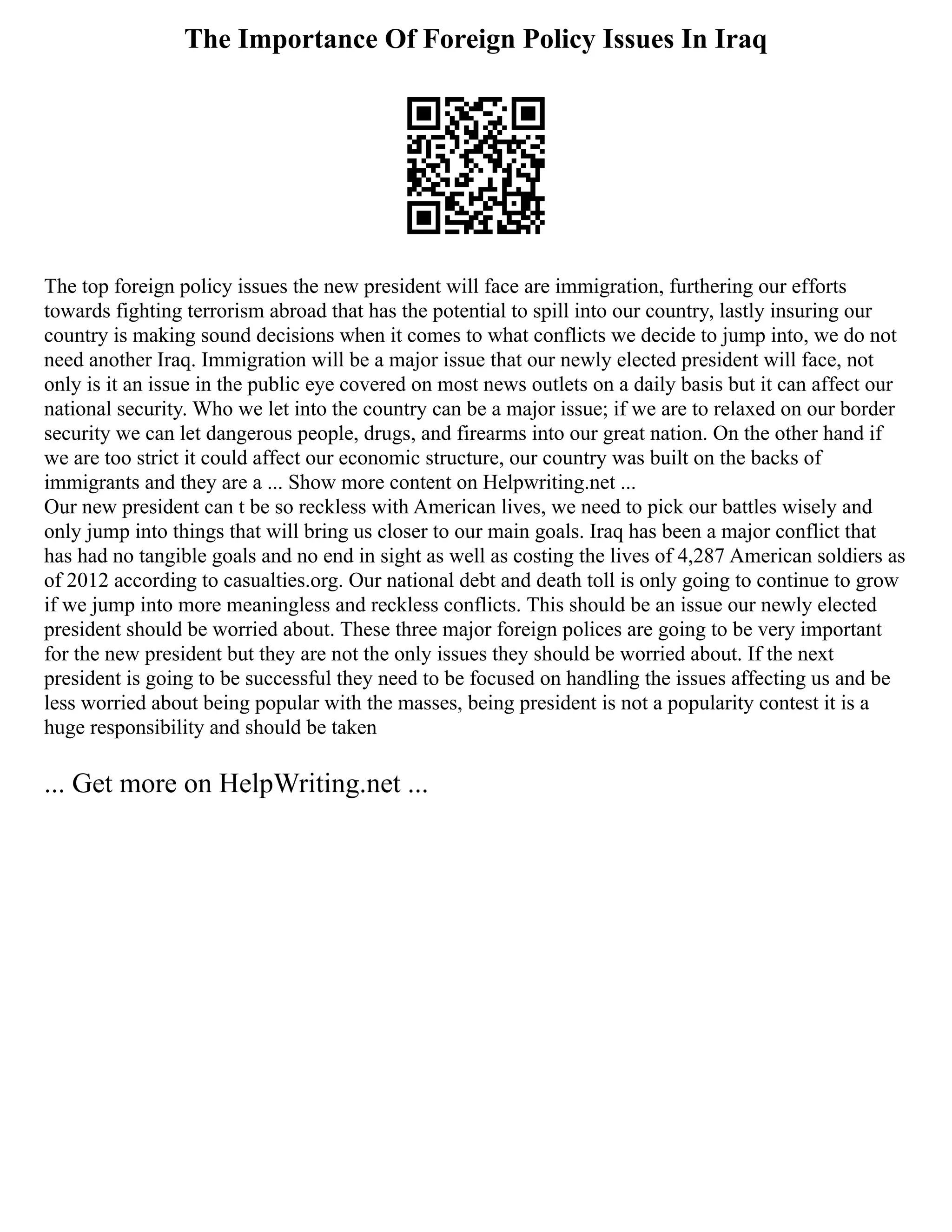 The Importance Of Foreign Policy Issues In Iraq
The top foreign policy issues the new president will face are immigration, furthering our efforts
towards fighting terrorism abroad that has the potential to spill into our country, lastly insuring our
country is making sound decisions when it comes to what conflicts we decide to jump into, we do not
need another Iraq. Immigration will be a major issue that our newly elected president will face, not
only is it an issue in the public eye covered on most news outlets on a daily basis but it can affect our
national security. Who we let into the country can be a major issue; if we are to relaxed on our border
security we can let dangerous people, drugs, and firearms into our great nation. On the other hand if
we are too strict it could affect our economic structure, our country was built on the backs of
immigrants and they are a ... Show more content on Helpwriting.net ...
Our new president can t be so reckless with American lives, we need to pick our battles wisely and
only jump into things that will bring us closer to our main goals. Iraq has been a major conflict that
has had no tangible goals and no end in sight as well as costing the lives of 4,287 American soldiers as
of 2012 according to casualties.org. Our national debt and death toll is only going to continue to grow
if we jump into more meaningless and reckless conflicts. This should be an issue our newly elected
president should be worried about. These three major foreign polices are going to be very important
for the new president but they are not the only issues they should be worried about. If the next
president is going to be successful they need to be focused on handling the issues affecting us and be
less worried about being popular with the masses, being president is not a popularity contest it is a
huge responsibility and should be taken
... Get more on HelpWriting.net ...
 