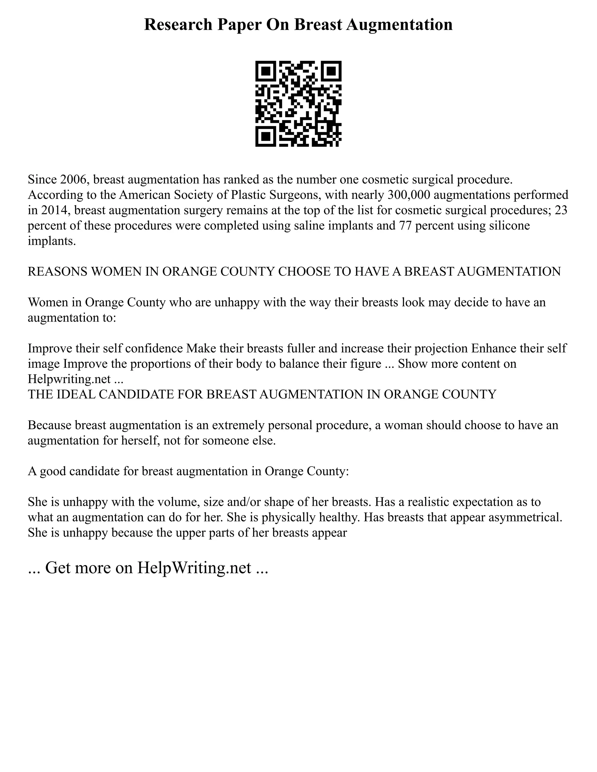 Research Paper On Breast Augmentation
Since 2006, breast augmentation has ranked as the number one cosmetic surgical procedure.
According to the American Society of Plastic Surgeons, with nearly 300,000 augmentations performed
in 2014, breast augmentation surgery remains at the top of the list for cosmetic surgical procedures; 23
percent of these procedures were completed using saline implants and 77 percent using silicone
implants.
REASONS WOMEN IN ORANGE COUNTY CHOOSE TO HAVE A BREAST AUGMENTATION
Women in Orange County who are unhappy with the way their breasts look may decide to have an
augmentation to:
Improve their self confidence Make their breasts fuller and increase their projection Enhance their self
image Improve the proportions of their body to balance their figure ... Show more content on
Helpwriting.net ...
THE IDEAL CANDIDATE FOR BREAST AUGMENTATION IN ORANGE COUNTY
Because breast augmentation is an extremely personal procedure, a woman should choose to have an
augmentation for herself, not for someone else.
A good candidate for breast augmentation in Orange County:
She is unhappy with the volume, size and/or shape of her breasts. Has a realistic expectation as to
what an augmentation can do for her. She is physically healthy. Has breasts that appear asymmetrical.
She is unhappy because the upper parts of her breasts appear
... Get more on HelpWriting.net ...
 