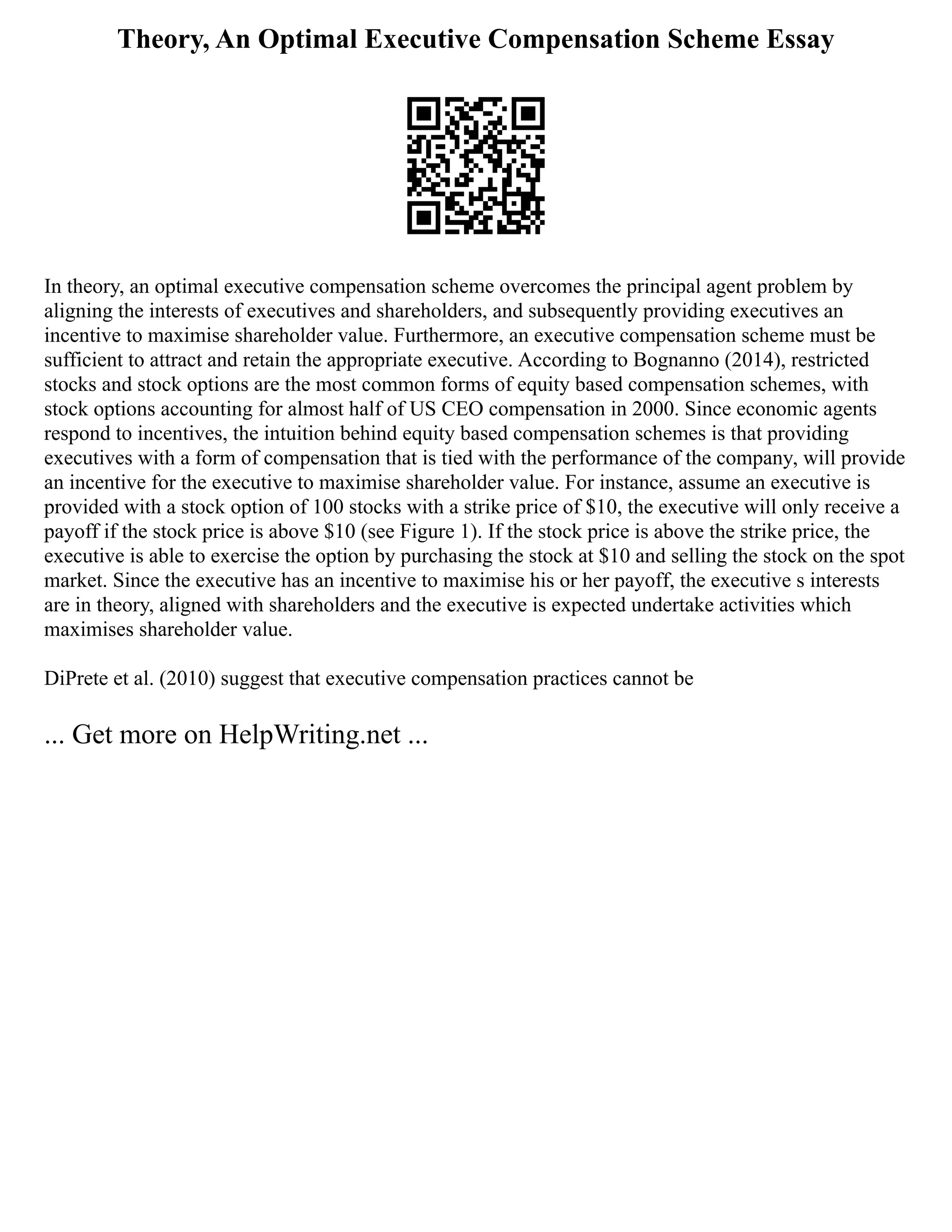 Theory, An Optimal Executive Compensation Scheme Essay
In theory, an optimal executive compensation scheme overcomes the principal agent problem by
aligning the interests of executives and shareholders, and subsequently providing executives an
incentive to maximise shareholder value. Furthermore, an executive compensation scheme must be
sufficient to attract and retain the appropriate executive. According to Bognanno (2014), restricted
stocks and stock options are the most common forms of equity based compensation schemes, with
stock options accounting for almost half of US CEO compensation in 2000. Since economic agents
respond to incentives, the intuition behind equity based compensation schemes is that providing
executives with a form of compensation that is tied with the performance of the company, will provide
an incentive for the executive to maximise shareholder value. For instance, assume an executive is
provided with a stock option of 100 stocks with a strike price of $10, the executive will only receive a
payoff if the stock price is above $10 (see Figure 1). If the stock price is above the strike price, the
executive is able to exercise the option by purchasing the stock at $10 and selling the stock on the spot
market. Since the executive has an incentive to maximise his or her payoff, the executive s interests
are in theory, aligned with shareholders and the executive is expected undertake activities which
maximises shareholder value.
DiPrete et al. (2010) suggest that executive compensation practices cannot be
... Get more on HelpWriting.net ...
 
