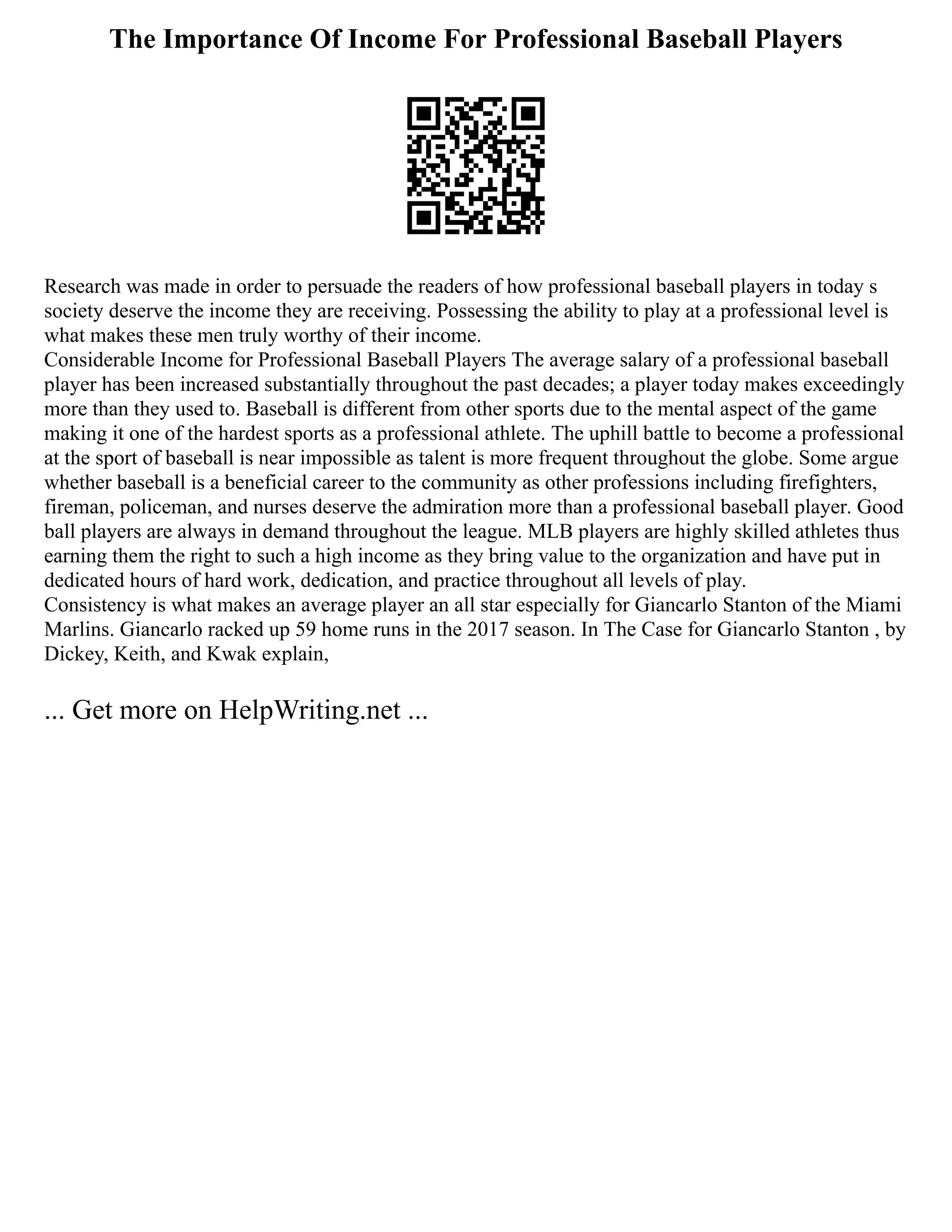 The Importance Of Income For Professional Baseball Players
Research was made in order to persuade the readers of how professional baseball players in today s
society deserve the income they are receiving. Possessing the ability to play at a professional level is
what makes these men truly worthy of their income.
Considerable Income for Professional Baseball Players The average salary of a professional baseball
player has been increased substantially throughout the past decades; a player today makes exceedingly
more than they used to. Baseball is different from other sports due to the mental aspect of the game
making it one of the hardest sports as a professional athlete. The uphill battle to become a professional
at the sport of baseball is near impossible as talent is more frequent throughout the globe. Some argue
whether baseball is a beneficial career to the community as other professions including firefighters,
fireman, policeman, and nurses deserve the admiration more than a professional baseball player. Good
ball players are always in demand throughout the league. MLB players are highly skilled athletes thus
earning them the right to such a high income as they bring value to the organization and have put in
dedicated hours of hard work, dedication, and practice throughout all levels of play.
Consistency is what makes an average player an all star especially for Giancarlo Stanton of the Miami
Marlins. Giancarlo racked up 59 home runs in the 2017 season. In The Case for Giancarlo Stanton , by
Dickey, Keith, and Kwak explain,
... Get more on HelpWriting.net ...
 