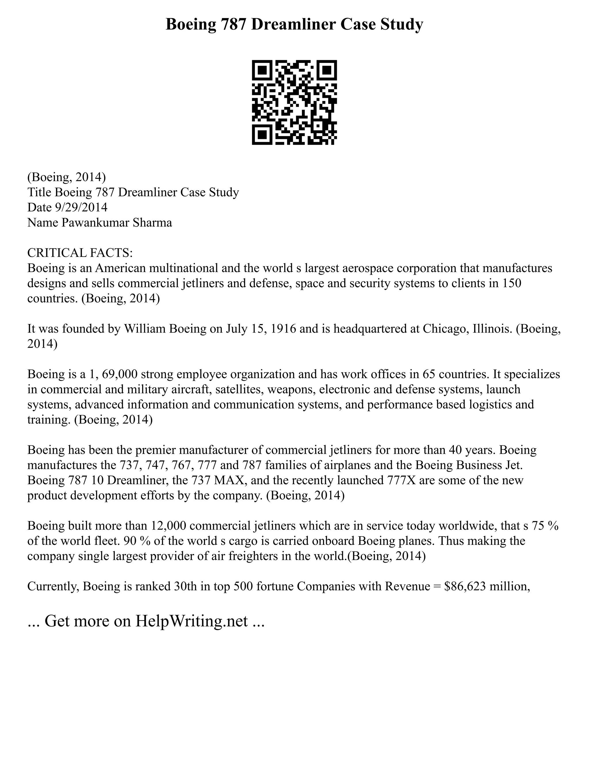 Boeing 787 Dreamliner Case Study
(Boeing, 2014)
Title Boeing 787 Dreamliner Case Study
Date 9/29/2014
Name Pawankumar Sharma
CRITICAL FACTS:
Boeing is an American multinational and the world s largest aerospace corporation that manufactures
designs and sells commercial jetliners and defense, space and security systems to clients in 150
countries. (Boeing, 2014)
It was founded by William Boeing on July 15, 1916 and is headquartered at Chicago, Illinois. (Boeing,
2014)
Boeing is a 1, 69,000 strong employee organization and has work offices in 65 countries. It specializes
in commercial and military aircraft, satellites, weapons, electronic and defense systems, launch
systems, advanced information and communication systems, and performance based logistics and
training. (Boeing, 2014)
Boeing has been the premier manufacturer of commercial jetliners for more than 40 years. Boeing
manufactures the 737, 747, 767, 777 and 787 families of airplanes and the Boeing Business Jet.
Boeing 787 10 Dreamliner, the 737 MAX, and the recently launched 777X are some of the new
product development efforts by the company. (Boeing, 2014)
Boeing built more than 12,000 commercial jetliners which are in service today worldwide, that s 75 %
of the world fleet. 90 % of the world s cargo is carried onboard Boeing planes. Thus making the
company single largest provider of air freighters in the world.(Boeing, 2014)
Currently, Boeing is ranked 30th in top 500 fortune Companies with Revenue = $86,623 million,
... Get more on HelpWriting.net ...
 