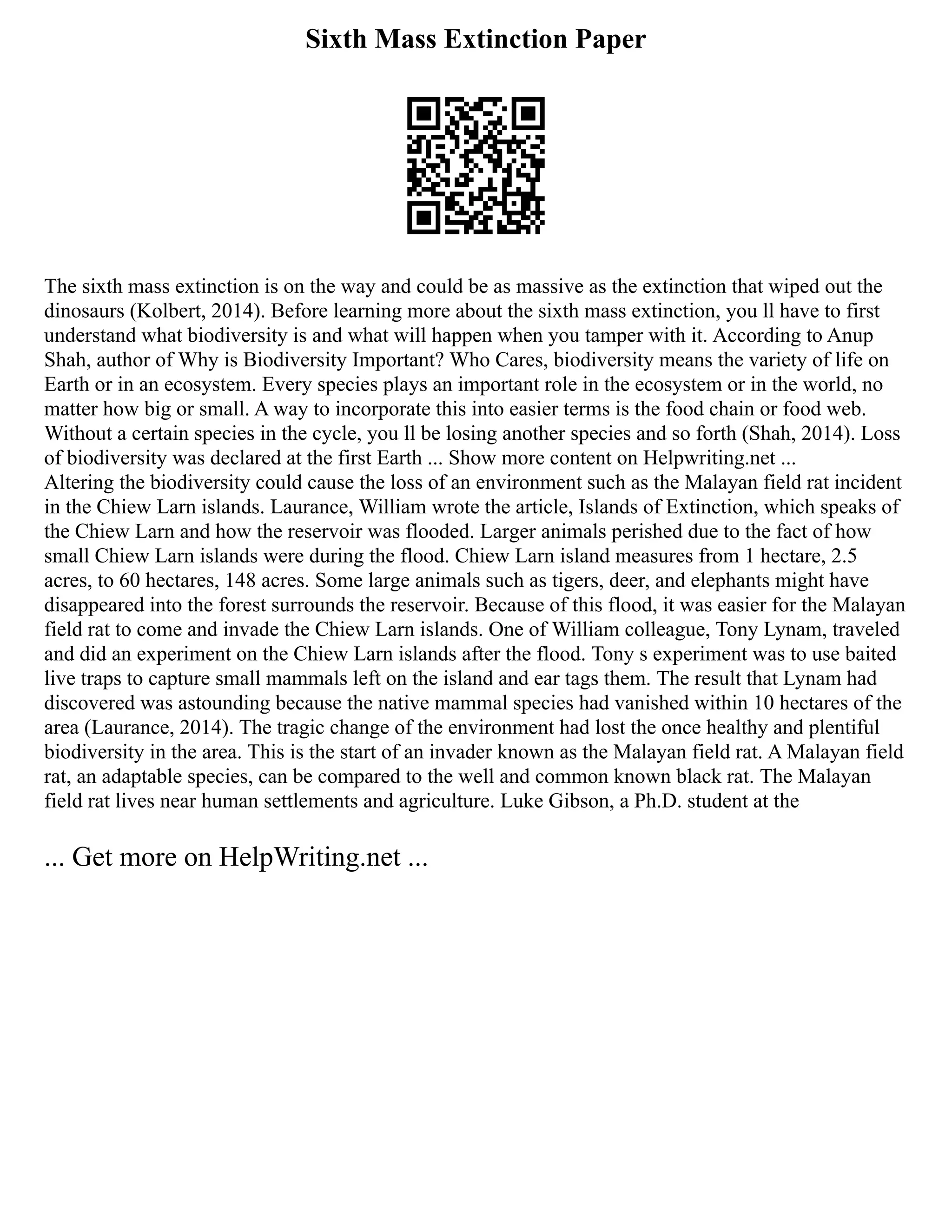 Sixth Mass Extinction Paper
The sixth mass extinction is on the way and could be as massive as the extinction that wiped out the
dinosaurs (Kolbert, 2014). Before learning more about the sixth mass extinction, you ll have to first
understand what biodiversity is and what will happen when you tamper with it. According to Anup
Shah, author of Why is Biodiversity Important? Who Cares, biodiversity means the variety of life on
Earth or in an ecosystem. Every species plays an important role in the ecosystem or in the world, no
matter how big or small. A way to incorporate this into easier terms is the food chain or food web.
Without a certain species in the cycle, you ll be losing another species and so forth (Shah, 2014). Loss
of biodiversity was declared at the first Earth ... Show more content on Helpwriting.net ...
Altering the biodiversity could cause the loss of an environment such as the Malayan field rat incident
in the Chiew Larn islands. Laurance, William wrote the article, Islands of Extinction, which speaks of
the Chiew Larn and how the reservoir was flooded. Larger animals perished due to the fact of how
small Chiew Larn islands were during the flood. Chiew Larn island measures from 1 hectare, 2.5
acres, to 60 hectares, 148 acres. Some large animals such as tigers, deer, and elephants might have
disappeared into the forest surrounds the reservoir. Because of this flood, it was easier for the Malayan
field rat to come and invade the Chiew Larn islands. One of William colleague, Tony Lynam, traveled
and did an experiment on the Chiew Larn islands after the flood. Tony s experiment was to use baited
live traps to capture small mammals left on the island and ear tags them. The result that Lynam had
discovered was astounding because the native mammal species had vanished within 10 hectares of the
area (Laurance, 2014). The tragic change of the environment had lost the once healthy and plentiful
biodiversity in the area. This is the start of an invader known as the Malayan field rat. A Malayan field
rat, an adaptable species, can be compared to the well and common known black rat. The Malayan
field rat lives near human settlements and agriculture. Luke Gibson, a Ph.D. student at the
... Get more on HelpWriting.net ...
 