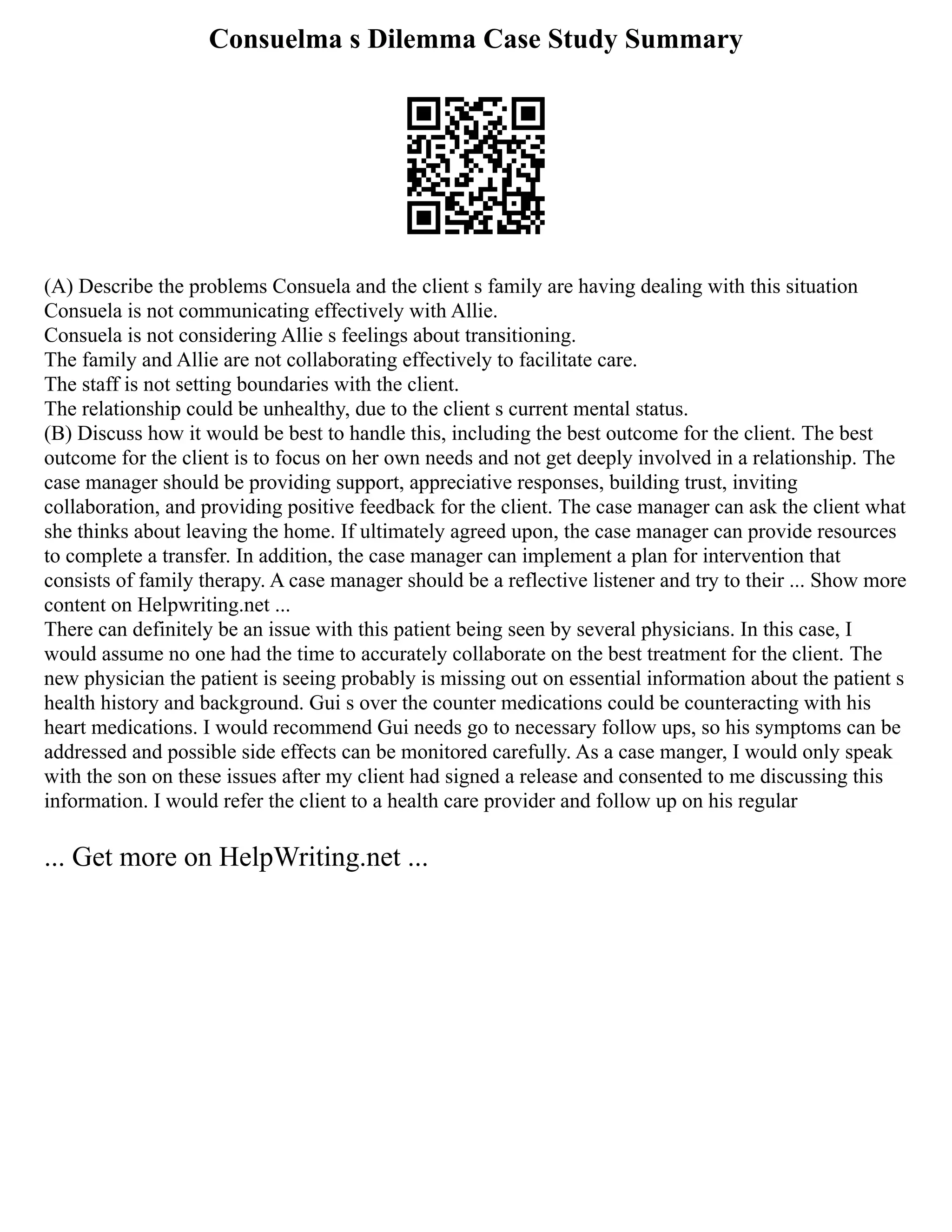 Consuelma s Dilemma Case Study Summary
(A) Describe the problems Consuela and the client s family are having dealing with this situation
Consuela is not communicating effectively with Allie.
Consuela is not considering Allie s feelings about transitioning.
The family and Allie are not collaborating effectively to facilitate care.
The staff is not setting boundaries with the client.
The relationship could be unhealthy, due to the client s current mental status.
(B) Discuss how it would be best to handle this, including the best outcome for the client. The best
outcome for the client is to focus on her own needs and not get deeply involved in a relationship. The
case manager should be providing support, appreciative responses, building trust, inviting
collaboration, and providing positive feedback for the client. The case manager can ask the client what
she thinks about leaving the home. If ultimately agreed upon, the case manager can provide resources
to complete a transfer. In addition, the case manager can implement a plan for intervention that
consists of family therapy. A case manager should be a reflective listener and try to their ... Show more
content on Helpwriting.net ...
There can definitely be an issue with this patient being seen by several physicians. In this case, I
would assume no one had the time to accurately collaborate on the best treatment for the client. The
new physician the patient is seeing probably is missing out on essential information about the patient s
health history and background. Gui s over the counter medications could be counteracting with his
heart medications. I would recommend Gui needs go to necessary follow ups, so his symptoms can be
addressed and possible side effects can be monitored carefully. As a case manger, I would only speak
with the son on these issues after my client had signed a release and consented to me discussing this
information. I would refer the client to a health care provider and follow up on his regular
... Get more on HelpWriting.net ...
 