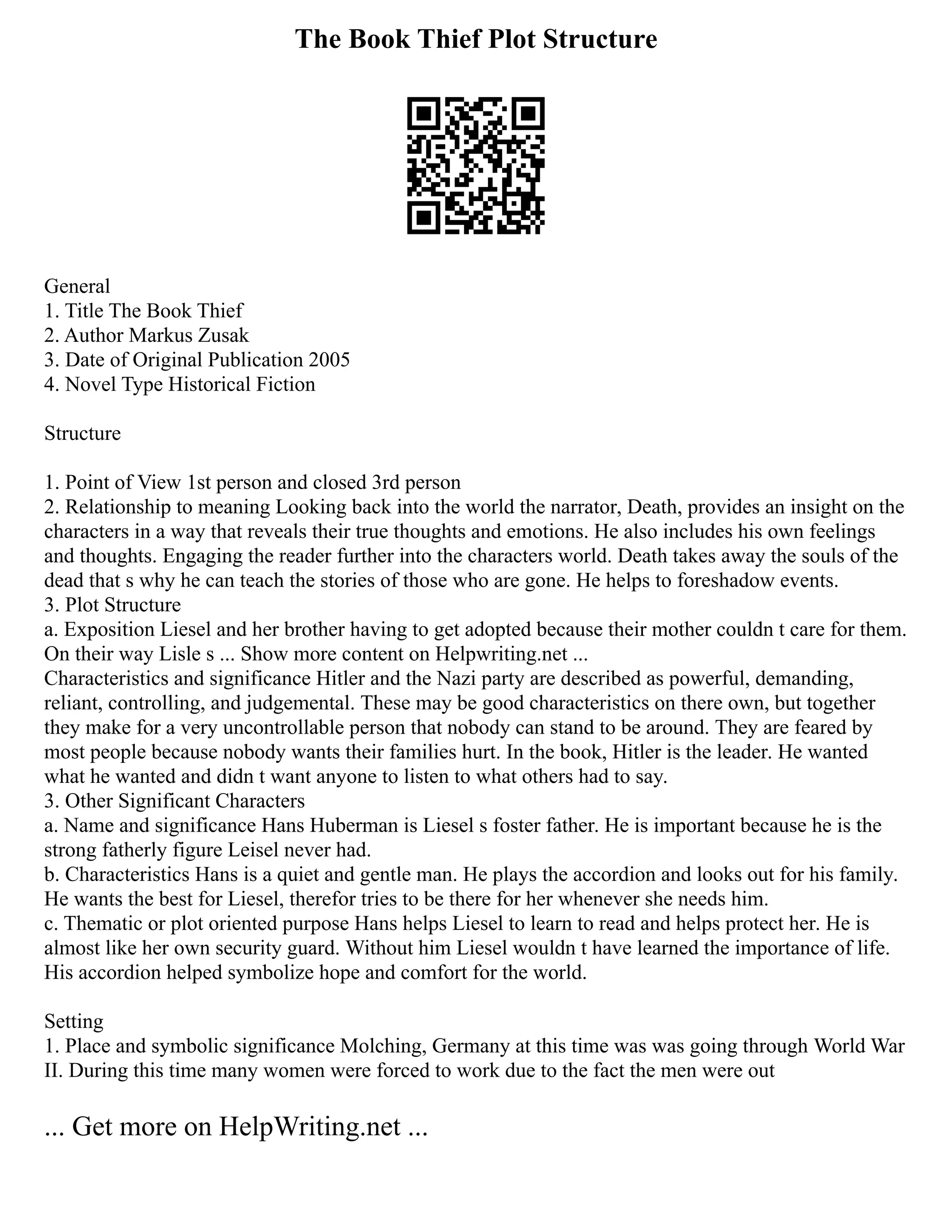 The Book Thief Plot Structure
General
1. Title The Book Thief
2. Author Markus Zusak
3. Date of Original Publication 2005
4. Novel Type Historical Fiction
Structure
1. Point of View 1st person and closed 3rd person
2. Relationship to meaning Looking back into the world the narrator, Death, provides an insight on the
characters in a way that reveals their true thoughts and emotions. He also includes his own feelings
and thoughts. Engaging the reader further into the characters world. Death takes away the souls of the
dead that s why he can teach the stories of those who are gone. He helps to foreshadow events.
3. Plot Structure
a. Exposition Liesel and her brother having to get adopted because their mother couldn t care for them.
On their way Lisle s ... Show more content on Helpwriting.net ...
Characteristics and significance Hitler and the Nazi party are described as powerful, demanding,
reliant, controlling, and judgemental. These may be good characteristics on there own, but together
they make for a very uncontrollable person that nobody can stand to be around. They are feared by
most people because nobody wants their families hurt. In the book, Hitler is the leader. He wanted
what he wanted and didn t want anyone to listen to what others had to say.
3. Other Significant Characters
a. Name and significance Hans Huberman is Liesel s foster father. He is important because he is the
strong fatherly figure Leisel never had.
b. Characteristics Hans is a quiet and gentle man. He plays the accordion and looks out for his family.
He wants the best for Liesel, therefor tries to be there for her whenever she needs him.
c. Thematic or plot oriented purpose Hans helps Liesel to learn to read and helps protect her. He is
almost like her own security guard. Without him Liesel wouldn t have learned the importance of life.
His accordion helped symbolize hope and comfort for the world.
Setting
1. Place and symbolic significance Molching, Germany at this time was was going through World War
II. During this time many women were forced to work due to the fact the men were out
... Get more on HelpWriting.net ...
 