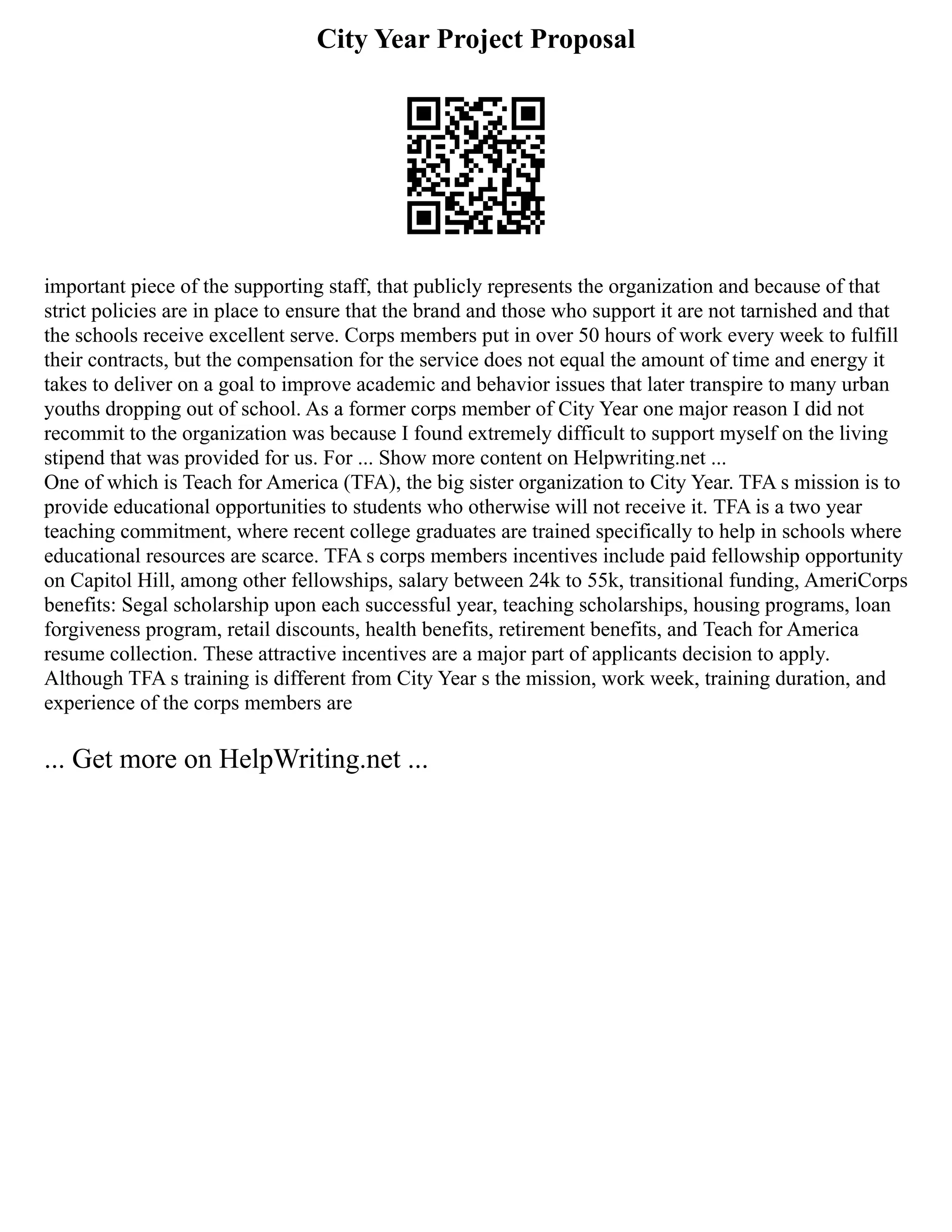 City Year Project Proposal
important piece of the supporting staff, that publicly represents the organization and because of that
strict policies are in place to ensure that the brand and those who support it are not tarnished and that
the schools receive excellent serve. Corps members put in over 50 hours of work every week to fulfill
their contracts, but the compensation for the service does not equal the amount of time and energy it
takes to deliver on a goal to improve academic and behavior issues that later transpire to many urban
youths dropping out of school. As a former corps member of City Year one major reason I did not
recommit to the organization was because I found extremely difficult to support myself on the living
stipend that was provided for us. For ... Show more content on Helpwriting.net ...
One of which is Teach for America (TFA), the big sister organization to City Year. TFA s mission is to
provide educational opportunities to students who otherwise will not receive it. TFA is a two year
teaching commitment, where recent college graduates are trained specifically to help in schools where
educational resources are scarce. TFA s corps members incentives include paid fellowship opportunity
on Capitol Hill, among other fellowships, salary between 24k to 55k, transitional funding, AmeriCorps
benefits: Segal scholarship upon each successful year, teaching scholarships, housing programs, loan
forgiveness program, retail discounts, health benefits, retirement benefits, and Teach for America
resume collection. These attractive incentives are a major part of applicants decision to apply.
Although TFA s training is different from City Year s the mission, work week, training duration, and
experience of the corps members are
... Get more on HelpWriting.net ...
 