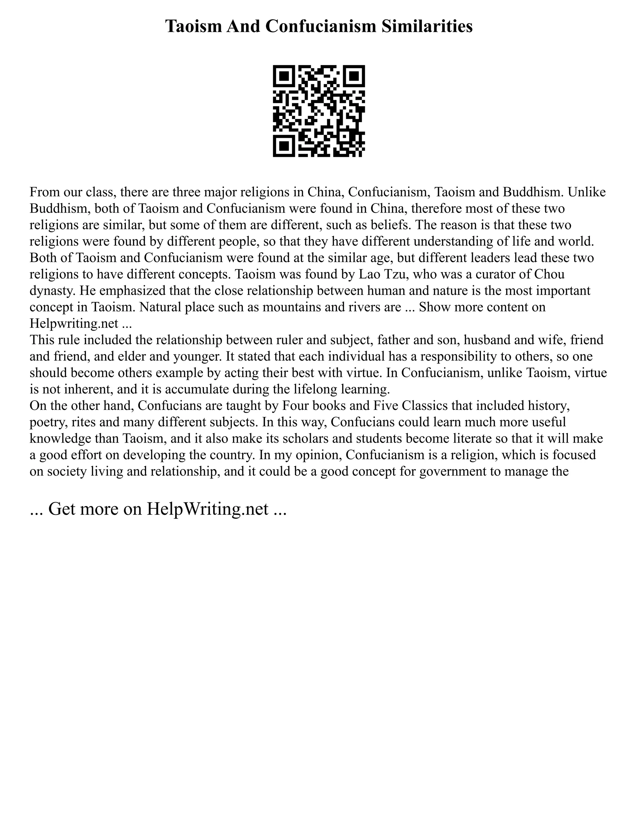 Taoism And Confucianism Similarities
From our class, there are three major religions in China, Confucianism, Taoism and Buddhism. Unlike
Buddhism, both of Taoism and Confucianism were found in China, therefore most of these two
religions are similar, but some of them are different, such as beliefs. The reason is that these two
religions were found by different people, so that they have different understanding of life and world.
Both of Taoism and Confucianism were found at the similar age, but different leaders lead these two
religions to have different concepts. Taoism was found by Lao Tzu, who was a curator of Chou
dynasty. He emphasized that the close relationship between human and nature is the most important
concept in Taoism. Natural place such as mountains and rivers are ... Show more content on
Helpwriting.net ...
This rule included the relationship between ruler and subject, father and son, husband and wife, friend
and friend, and elder and younger. It stated that each individual has a responsibility to others, so one
should become others example by acting their best with virtue. In Confucianism, unlike Taoism, virtue
is not inherent, and it is accumulate during the lifelong learning.
On the other hand, Confucians are taught by Four books and Five Classics that included history,
poetry, rites and many different subjects. In this way, Confucians could learn much more useful
knowledge than Taoism, and it also make its scholars and students become literate so that it will make
a good effort on developing the country. In my opinion, Confucianism is a religion, which is focused
on society living and relationship, and it could be a good concept for government to manage the
... Get more on HelpWriting.net ...
 