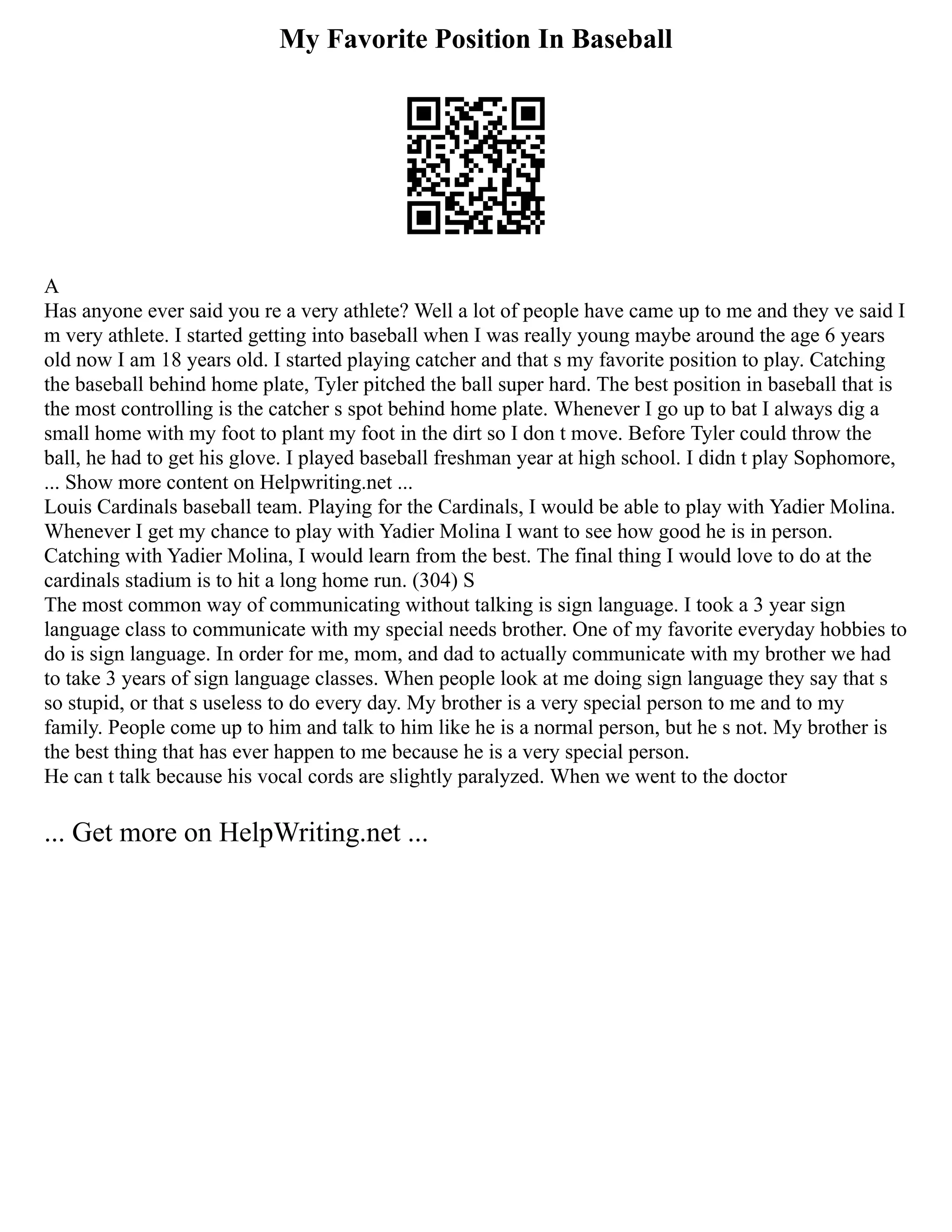 My Favorite Position In Baseball
A
Has anyone ever said you re a very athlete? Well a lot of people have came up to me and they ve said I
m very athlete. I started getting into baseball when I was really young maybe around the age 6 years
old now I am 18 years old. I started playing catcher and that s my favorite position to play. Catching
the baseball behind home plate, Tyler pitched the ball super hard. The best position in baseball that is
the most controlling is the catcher s spot behind home plate. Whenever I go up to bat I always dig a
small home with my foot to plant my foot in the dirt so I don t move. Before Tyler could throw the
ball, he had to get his glove. I played baseball freshman year at high school. I didn t play Sophomore,
... Show more content on Helpwriting.net ...
Louis Cardinals baseball team. Playing for the Cardinals, I would be able to play with Yadier Molina.
Whenever I get my chance to play with Yadier Molina I want to see how good he is in person.
Catching with Yadier Molina, I would learn from the best. The final thing I would love to do at the
cardinals stadium is to hit a long home run. (304) S
The most common way of communicating without talking is sign language. I took a 3 year sign
language class to communicate with my special needs brother. One of my favorite everyday hobbies to
do is sign language. In order for me, mom, and dad to actually communicate with my brother we had
to take 3 years of sign language classes. When people look at me doing sign language they say that s
so stupid, or that s useless to do every day. My brother is a very special person to me and to my
family. People come up to him and talk to him like he is a normal person, but he s not. My brother is
the best thing that has ever happen to me because he is a very special person.
He can t talk because his vocal cords are slightly paralyzed. When we went to the doctor
... Get more on HelpWriting.net ...
 