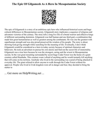 The Epic Of Gilgamesh As A Hero In Mesopotamian Society
The epic of Gilgamesh is a story of an ambitious epic hero who influenced historical scene and huge
cultural differences in Mesopotamian society. Gilgamesh story implicates a sequence of religious and
adventure victories of the century. The story tells a long live life of a brutal warrior and affective kings
of different surrounding dominion. Gilgamesh was half human and one third god, a combination that
made him great humanitarian as well as greatest among the combatants. He was one the greatest with
superhuman strength and was also proud preserved the wisdom of his people. The story is about
showing God giving strength while searching for the meaning of life. Eventually, I don t think
Gilgamesh would be considered as a hero in today society because of spiritual characters and
behaviors. He took an adventure to pursue his own desire and find out the secret life of immortality.
Gilgamesh was a true hero because he was the strongest, caring and the wisest in Mesopotamian
society. In the vast great mounting surrounded by secret huge Cedar Forest was the home of a giant
creature called Humbaba. This creature wasn t afraid of anything and he would instantly kill anything
that will come on his territory. Anybody who lived in the surrounding was scared of being attacked in
everyday life. The giant refused to allow anyone to walk through the Cedar Forest without his
approval. People who lived in Urok kingdom were all in danger and fear; they decided to bring the
matter to
... Get more on HelpWriting.net ...
 