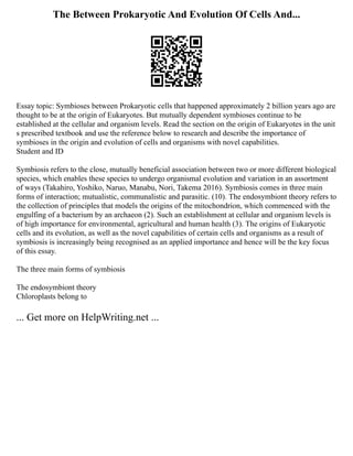 The Between Prokaryotic And Evolution Of Cells And...
Essay topic: Symbioses between Prokaryotic cells that happened approximately 2 billion years ago are
thought to be at the origin of Eukaryotes. But mutually dependent symbioses continue to be
established at the cellular and organism levels. Read the section on the origin of Eukaryotes in the unit
s prescribed textbook and use the reference below to research and describe the importance of
symbioses in the origin and evolution of cells and organisms with novel capabilities.
Student and ID
Symbiosis refers to the close, mutually beneficial association between two or more different biological
species, which enables these species to undergo organismal evolution and variation in an assortment
of ways (Takahiro, Yoshiko, Naruo, Manabu, Nori, Takema 2016). Symbiosis comes in three main
forms of interaction; mutualistic, communalistic and parasitic. (10). The endosymbiont theory refers to
the collection of principles that models the origins of the mitochondrion, which commenced with the
engulfing of a bacterium by an archaeon (2). Such an establishment at cellular and organism levels is
of high importance for environmental, agricultural and human health (3). The origins of Eukaryotic
cells and its evolution, as well as the novel capabilities of certain cells and organisms as a result of
symbiosis is increasingly being recognised as an applied importance and hence will be the key focus
of this essay.
The three main forms of symbiosis
The endosymbiont theory
Chloroplasts belong to
... Get more on HelpWriting.net ...
 