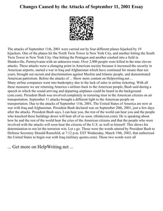 Changes Caused by the Attacks of September 11, 2001 Essay
The attacks of September 11th, 2001 were carried out by four different planes hijacked by 19
hijackers. One of the planes hit the North Twin Tower in New York City, and another hitting the South
Twin Tower in New York City. One hitting the Pentagon and another crashed into a field in
Shanksville, Pennsylvania with an unknown route. Over 2,900 people were killed in the nine eleven
attacks. These attacks were a changing point in American society because it increased the security in
American airports, started a war in Iraq and Afghanistan which have continued for moare than ten
years, brought out racism and discrimination against Muslim and Islamic people, and demonstrated
American patriotism. Before the attacks of ... Show more content on Helpwriting.net ...
Many airline companies went into bankruptcy due to the lack of sales in airline ticketing. With all
these measures we are returning America s airlines back to the American people, Bush said during a
speech in which the sound arriving and departing airplanes could be heard in the background
(cnn.com). President Bush was involved completely in restoring trust in the American citizens on air
transportation. September 11 attacks brought a different light to the American people on
transportation. Due to the attacks of September 11th, 2001, The United States of America are now at
war with Iraq and Afghanistan. President Bush declared war on September 20th, 2001, just a few days
after the attacks. President Bush says, I can hear you, the rest of the world can hear you and the people
who knocked these buildings down will hear all of us soon. (thinkexist.com). He is speaking about
how he and the rest of the world hear the cries of the American citizens and that the people who were
involved with the attacks will soon hear the citizens of the U.S. as well as himself. This shows his
determination to not let the terrorists win. Let s go. Those were the words uttered by President Bush to
Defense Secretary Donald Rumsfeld, at 7:12 p.m. EST Wednesday, March 19th, 2003, that authorized
the United States to begin war with Iraq (military quotes.com). Those two words were all
... Get more on HelpWriting.net ...
 