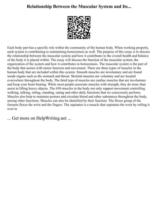 Relationship Between the Muscular System and Its...
Each body part has a specific role within the community of the human body. When working properly,
each system is contributing to maintaining homeostasis as well. The purpose of this essay is to discuss
the relationship between the muscular system and how it contributes to the overall health and balance
of the body it is placed within. The essay will discuss the function of the muscular system, the
organization of the system and how it contributes to homeostasis. The muscular system is the part of
the body that assists with motor function and movement. There are three types of muscles in the
human body that are included within this system. Smooth muscles are involuntary and are found
inside organs such as the stomach and throat. Skeletal muscles are voluntary and are located
everywhere throughout the body. The third type of muscles are cardiac muscles that are involuntary
and keep your heart beating. While most people associate muscles with strength, they do more than
assist in lifting heavy objects. The 650 muscles in the body not only support movement controlling
walking, talking, sitting, standing, eating and other daily functions that we consciously perform.
Muscles also help to maintain posture and circulate blood and other substances throughout the body,
among other functions. Muscles can also be identified by their function. The flexor group of the
forearm flexes the wrist and the fingers. The supinator is a muscle that supinates the wrist by rolling it
over to
... Get more on HelpWriting.net ...
 