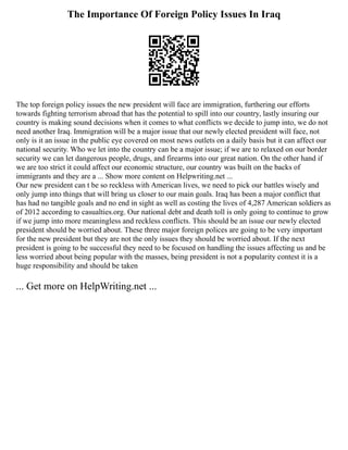 The Importance Of Foreign Policy Issues In Iraq
The top foreign policy issues the new president will face are immigration, furthering our efforts
towards fighting terrorism abroad that has the potential to spill into our country, lastly insuring our
country is making sound decisions when it comes to what conflicts we decide to jump into, we do not
need another Iraq. Immigration will be a major issue that our newly elected president will face, not
only is it an issue in the public eye covered on most news outlets on a daily basis but it can affect our
national security. Who we let into the country can be a major issue; if we are to relaxed on our border
security we can let dangerous people, drugs, and firearms into our great nation. On the other hand if
we are too strict it could affect our economic structure, our country was built on the backs of
immigrants and they are a ... Show more content on Helpwriting.net ...
Our new president can t be so reckless with American lives, we need to pick our battles wisely and
only jump into things that will bring us closer to our main goals. Iraq has been a major conflict that
has had no tangible goals and no end in sight as well as costing the lives of 4,287 American soldiers as
of 2012 according to casualties.org. Our national debt and death toll is only going to continue to grow
if we jump into more meaningless and reckless conflicts. This should be an issue our newly elected
president should be worried about. These three major foreign polices are going to be very important
for the new president but they are not the only issues they should be worried about. If the next
president is going to be successful they need to be focused on handling the issues affecting us and be
less worried about being popular with the masses, being president is not a popularity contest it is a
huge responsibility and should be taken
... Get more on HelpWriting.net ...
 