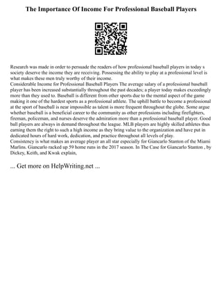 The Importance Of Income For Professional Baseball Players
Research was made in order to persuade the readers of how professional baseball players in today s
society deserve the income they are receiving. Possessing the ability to play at a professional level is
what makes these men truly worthy of their income.
Considerable Income for Professional Baseball Players The average salary of a professional baseball
player has been increased substantially throughout the past decades; a player today makes exceedingly
more than they used to. Baseball is different from other sports due to the mental aspect of the game
making it one of the hardest sports as a professional athlete. The uphill battle to become a professional
at the sport of baseball is near impossible as talent is more frequent throughout the globe. Some argue
whether baseball is a beneficial career to the community as other professions including firefighters,
fireman, policeman, and nurses deserve the admiration more than a professional baseball player. Good
ball players are always in demand throughout the league. MLB players are highly skilled athletes thus
earning them the right to such a high income as they bring value to the organization and have put in
dedicated hours of hard work, dedication, and practice throughout all levels of play.
Consistency is what makes an average player an all star especially for Giancarlo Stanton of the Miami
Marlins. Giancarlo racked up 59 home runs in the 2017 season. In The Case for Giancarlo Stanton , by
Dickey, Keith, and Kwak explain,
... Get more on HelpWriting.net ...
 