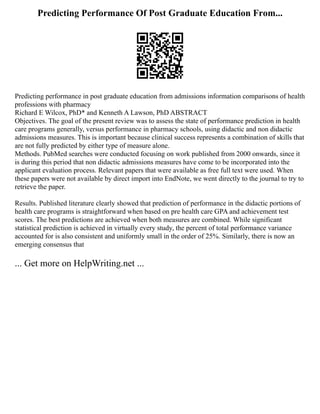 Predicting Performance Of Post Graduate Education From...
Predicting performance in post graduate education from admissions information comparisons of health
professions with pharmacy
Richard E Wilcox, PhD* and Kenneth A Lawson, PhD ABSTRACT
Objectives. The goal of the present review was to assess the state of performance prediction in health
care programs generally, versus performance in pharmacy schools, using didactic and non didactic
admissions measures. This is important because clinical success represents a combination of skills that
are not fully predicted by either type of measure alone.
Methods. PubMed searches were conducted focusing on work published from 2000 onwards, since it
is during this period that non didactic admissions measures have come to be incorporated into the
applicant evaluation process. Relevant papers that were available as free full text were used. When
these papers were not available by direct import into EndNote, we went directly to the journal to try to
retrieve the paper.
Results. Published literature clearly showed that prediction of performance in the didactic portions of
health care programs is straightforward when based on pre health care GPA and achievement test
scores. The best predictions are achieved when both measures are combined. While significant
statistical prediction is achieved in virtually every study, the percent of total performance variance
accounted for is also consistent and uniformly small in the order of 25%. Similarly, there is now an
emerging consensus that
... Get more on HelpWriting.net ...
 