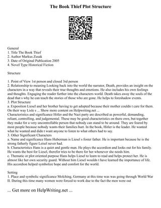 The Book Thief Plot Structure
General
1. Title The Book Thief
2. Author Markus Zusak
3. Date of Original Publication 2005
4. Novel Type Historical Fiction
Structure
1. Point of View 1st person and closed 3rd person
2. Relationship to meaning Looking back into the world the narrator, Death, provides an insight on the
characters in a way that reveals their true thoughts and emotions. He also includes his own feelings
and thoughts. Engaging the reader further into the characters world. Death takes away the souls of the
dead that s why he can teach the stories of those who are gone. He helps to foreshadow events.
3. Plot Structure
a. Exposition Liesel and her brother having to get adopted because their mother couldn t care for them.
On their way Lisle s ... Show more content on Helpwriting.net ...
Characteristics and significance Hitler and the Nazi party are described as powerful, demanding,
reliant, controlling, and judgemental. These may be good characteristics on there own, but together
they make for a very uncontrollable person that nobody can stand to be around. They are feared by
most people because nobody wants their families hurt. In the book, Hitler is the leader. He wanted
what he wanted and didn t want anyone to listen to what others had to say.
3. Other Significant Characters
a. Name and significance Hans Huberman is Liesel s foster father. He is important because he is the
strong fatherly figure Leisel never had.
b. Characteristics Hans is a quiet and gentle man. He plays the accordion and looks out for his family.
He wants the best for Liesel, therefor tries to be there for her whenever she needs him.
c. Thematic or plot oriented purpose Hans helps Liesel to learn to read and helps protect her. He is
almost like her own security guard. Without him Liesel wouldn t have learned the importance of life.
His accordion helped symbolize hope and comfort for the world.
Setting
1. Place and symbolic significance Molching, Germany at this time was was going through World War
II. During this time many women were forced to work due to the fact the men were out
... Get more on HelpWriting.net ...
 