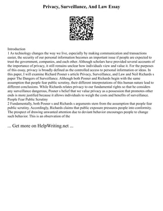 Privacy, Surveillance, And Law Essay
Introduction
1 As technology changes the way we live, especially by making communication and transactions
easier, the security of our personal information becomes an important issue if people are expected to
trust the government, companies, and each other. Although scholars have provided several accounts of
the importance of privacy, it still remains unclear how individuals view and value it. For the purposes
of this essay, privacy is broadly defined as the controlled access to personal information or ideas. In
this paper, I will examine Richard Posner s article Privacy, Surveillance, and Law and Neil Richards s
paper The Dangers of Surveillance. Although both Posner and Richards begin with the same
assumption that people fear public scrutiny, their different interpretations of this human nature lead to
different conclusions. While Richards relates privacy to our fundamental rights so that he considers
any surveillance dangerous, Posner s belief that we value privacy as a possession that promotes other
ends is more justified because it allows individuals to weigh the costs and benefits of surveillance.
People Fear Public Scrutiny
2 Fundamentally, both Posner s and Richards s arguments stem from the assumption that people fear
public scrutiny. Accordingly, Richards claims that public exposure pressures people into conformity.
The prospect of drawing unwanted attention due to deviant behavior encourages people to change
such behavior. This is an observation of the
... Get more on HelpWriting.net ...
 