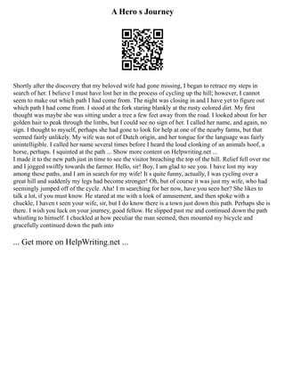 A Hero s Journey
Shortly after the discovery that my beloved wife had gone missing, I began to retrace my steps in
search of her. I believe I must have lost her in the process of cycling up the hill; however, I cannot
seem to make out which path I had come from. The night was closing in and I have yet to figure out
which path I had come from. I stood at the fork staring blankly at the rusty colored dirt. My first
thought was maybe she was sitting under a tree a few feet away from the road. I looked about for her
golden hair to peak through the limbs, but I could see no sign of her. I called her name, and again, no
sign. I thought to myself, perhaps she had gone to look for help at one of the nearby farms, but that
seemed fairly unlikely. My wife was not of Dutch origin, and her tongue for the language was fairly
unintelligible. I called her name several times before I heard the loud clonking of an animals hoof, a
horse, perhaps. I squinted at the path ... Show more content on Helpwriting.net ...
I made it to the new path just in time to see the visitor breaching the top of the hill. Relief fell over me
and I jogged swiftly towards the farmer. Hello, sir! Boy, I am glad to see you. I have lost my way
among these paths, and I am in search for my wife! It s quite funny, actually, I was cycling over a
great hill and suddenly my legs had become stronger! Oh, but of course it was just my wife, who had
seemingly jumped off of the cycle. Aha! I m searching for her now, have you seen her? She likes to
talk a lot, if you must know. He stared at me with a look of amusement, and then spoke with a
chuckle, I haven t seen your wife, sir, but I do know there is a town just down this path. Perhaps she is
there. I wish you luck on your journey, good fellow. He slipped past me and continued down the path
whistling to himself. I chuckled at how peculiar the man seemed, then mounted my bicycle and
gracefully continued down the path into
... Get more on HelpWriting.net ...
 