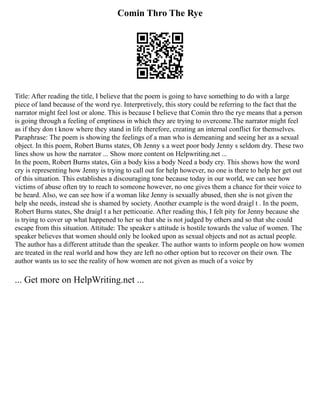 Comin Thro The Rye
Title: After reading the title, I believe that the poem is going to have something to do with a large
piece of land because of the word rye. Interpretively, this story could be referring to the fact that the
narrator might feel lost or alone. This is because I believe that Comin thro the rye means that a person
is going through a feeling of emptiness in which they are trying to overcome.The narrator might feel
as if they don t know where they stand in life therefore, creating an internal conflict for themselves.
Paraphrase: The poem is showing the feelings of a man who is demeaning and seeing her as a sexual
object. In this poem, Robert Burns states, Oh Jenny s a weet poor body Jenny s seldom dry. These two
lines show us how the narrator ... Show more content on Helpwriting.net ...
In the poem, Robert Burns states, Gin a body kiss a body Need a body cry. This shows how the word
cry is representing how Jenny is trying to call out for help however, no one is there to help her get out
of this situation. This establishes a discouraging tone because today in our world, we can see how
victims of abuse often try to reach to someone however, no one gives them a chance for their voice to
be heard. Also, we can see how if a woman like Jenny is sexually abused, then she is not given the
help she needs, instead she is shamed by society. Another example is the word draigl t . In the poem,
Robert Burns states, She draigl t a her petticoatie. After reading this, I felt pity for Jenny because she
is trying to cover up what happened to her so that she is not judged by others and so that she could
escape from this situation. Attitude: The speaker s attitude is hostile towards the value of women. The
speaker believes that women should only be looked upon as sexual objects and not as actual people.
The author has a different attitude than the speaker. The author wants to inform people on how women
are treated in the real world and how they are left no other option but to recover on their own. The
author wants us to see the reality of how women are not given as much of a voice by
... Get more on HelpWriting.net ...
 