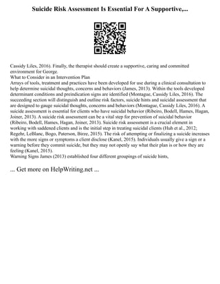 Suicide Risk Assessment Is Essential For A Supportive,...
Cassidy Liles, 2016). Finally, the therapist should create a supportive, caring and committed
environment for George.
What to Consider in an Intervention Plan
Arrays of tools, treatment and practices have been developed for use during a clinical consultation to
help determine suicidal thoughts, concerns and behaviors (James, 2013). Within the tools developed
determinant conditions and preindication signs are identified (Montague, Cassidy Liles, 2016). The
succeeding section will distinguish and outline risk factors, suicide hints and suicidal assessment that
are designed to gauge suicidal thoughts, concerns and behaviors (Montague, Cassidy Liles, 2016). A
suicide assessment is essential for clients who have suicidal behavior (Ribeiro, Bodell, Hames, Hagan,
Joiner, 2013). A suicide risk assessment can be a vital step for prevention of suicidal behavior
(Ribeiro, Bodell, Hames, Hagan, Joiner, 2013). Suicide risk assessment is a crucial element in
working with saddened clients and is the initial step in treating suicidal clients (Huh et al., 2012;
Regehr, LeBlanc, Bogo, Paterson, Birze, 2015). The risk of attempting or finalizing a suicide increases
with the more signs or symptoms a client disclose (Kanel, 2015). Individuals usually give a sign or a
warning before they commit suicide, but they may not openly say what their plan is or how they are
feeling (Kanel, 2015).
Warning Signs James (2013) established four different groupings of suicide hints,
... Get more on HelpWriting.net ...
 