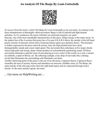An Analysis Of The Banjo By Louis Gottschalk
To recover from the storm, I select The Banjo by Louis Gottschalk as my next piece. In contrast to the
fierce thunderstorm in Moonlight s third movement, Banjo is full of cheerful and light hearted
melodies. As if a sunshower, the music refreshes our mind and energizes our spirit.
Staccato, one of the most remarkable characteristics in this piece, brings energy to the entire music. In
the subject line of the A section (this piece has a five part A B A B A form), the melody of the left hand
purely consists of staccatos whose short, bouncing feature opens up a dynamic theme., This dynamic
is further expressed as the piece enters B section, since the high pitched notes have more
distinguishable sounds and a more rapid speed. This movement then culminates at five major chords
whose high pitch and strong, sharp volume produce an extraordinarily penetrating sound. All these
movements delineates a playful scene of rain dancing at every corner of the world: on a roof, a stream,
an umbrella, a petal of flower, etc. By reflecting sunlight, every drop of rain looks like a shining
crystal that illuminates the surroundings and illuminates our heart.
Another interesting point of this piece is the use of an old music, Capetown Races. Capetown Races
resembles the tune of nursery rhymes and introduces an innocent, childlike sense. In The Banjo, the
main melody of the old song comes from the right hand region and are expressed through octave
chords. As the main melody repeats, the notes
... Get more on HelpWriting.net ...
 