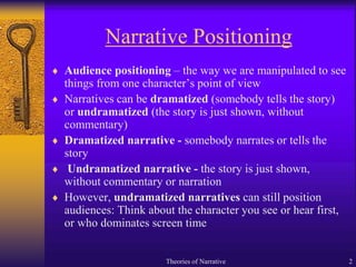 Narrative Positioning
 Audience positioning – the way we are manipulated to see
things from one character’s point of view
 Narratives can be dramatized (somebody tells the story)
or undramatized (the story is just shown, without
commentary)
 Dramatized narrative - somebody narrates or tells the
story
 Undramatized narrative - the story is just shown,
without commentary or narration
 However, undramatized narratives can still position
audiences: Think about the character you see or hear first,
or who dominates screen time
Theories of Narrative 2
 