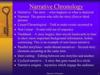 Theories of Narrative 1
Narrative Chronology
 Narrative: The story - what happens or what is depicted
 Narrator: The person who tells the story (first or third
person)
 Linear/Chronological – Told in order events occurred in
 Non Linear – Events told out of sequence
 Flashback – A story begins, then travels backwards in time
to show more important background information, before
continuing: This is an example of non-linear narrative
 Parallel storylines / multi-thread narratives – Several story
elements occurring at the same time
 Inter-cutting – Editing between one storyline and another
 Cyclical narrative – A story that goes round in a circle
 Narrative enigma – mysteries which engage the audience
 