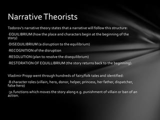 Narrative Theorists
Todorov’s narrative theory states that a narrative will follow this structure:
-EQUILIBRIUM (how the place and characters begin at the beginning of the
story)
-DISEQUILIBRIUM (a disruption to the equilibrium)
-RECOGNITION of the disruption
-RESOLUTION (plan to resolve the disequilibrium)
-RESTORATION OF EQUILLIBRIUM (the story returns back to the beginning).


Vladimir Propp went through hundreds of fairy/folk tales and identified:
-8 character roles (villain, hero, donor, helper, princess, her father, dispatcher,
false hero)
-31 functions which moves the story along e.g. punishment of villain or ban of an
action.
 