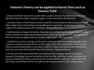 Todorov’s theory can be applied to horror films such as
                       Sweeny Todd.
1.Benjamin Barker returns to London after 15 years arrest in Australia under the new
identity of Sweeny Todd, hoping to regain a new normal life. (Equilibrium)
2.However when in Fleet Street he learns (by Mrs Lovett) that his wife poisoned herself
after Judge Turpin (who falsely charged Benjamin) raped her. He also learns that the
judge is the legal guardian of his daughter. (Disequilibrium)
3.Todd decides to reopen his barber shop but can not help but feel angry towards Judge
Turpin and lets his anger get the better of him when he murders a man who blackmails
him and misses an opportunity to murder Judge Turpin. (Recognition)
4.Todd then turns his revenge on the entire world and vents his murderous rage on his
customers whilst waiting until he can kill Judge Turpin. Mrs Lovett then comes up the
idea to use the dead bodies in her pies in order to make more money and improve her
business, thus they both benefit from the situation. (Repair/solution)
5.At the end of the story Todd kills what seems to be a beggar women and Turpin.
However the beggar women turned out to be his wife, that Miss Lovett lied about her
dying so Todd throws Miss Lovett into the furnace. Whilst cradling his dead wife Todd
lets a boy named Toby kill him so Todd can be at peace with his wife. (Restoration)
 
