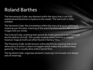 Roland Barthes
The Hermeneutic Code: any element within the story that is not fully
explained and becomes a mystery to the reader. The real truth is often
avoided.
The Semantic Code: the connotation within the story that gives additional
meaning over the basic meaning of the word therefore we are able to paint
images with our minds.
The Cultural Code: anything that cannot be challenged and is assumed to be
the foundation of truth. This usually involves either science or religion
however magical truths are often found in fantasy films.
The Proairetic Code: builds tension within the film by implying that some
other piece of action is about to happen which makes the audience keep
guessing. This is usually done within horror films.
The Symbolic Code: organizes semantic meanings into broader and deeper
sets of meanings.
 
