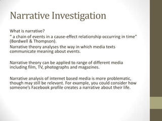 Narrative Investigation
What is narrative?
“ a chain of events in a cause-effect relationship occurring in time”
(Bordwell & Thompson).
Narrative theory analyses the way in which media texts
communicate meaning about events.

Narrative theory can be applied to range of different media
including film, TV, photographs and magazines.

Narrative analysis of internet based media is more problematic,
though may still be relevant. For example, you could consider how
someone’s Facebook profile creates a narrative about their life.
 