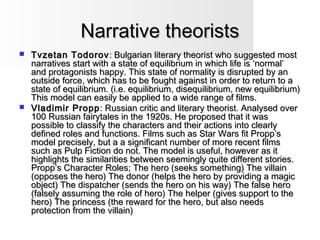 Narrative theoristsNarrative theorists
 Tvzetan TodorovTvzetan Todorov : Bulgarian literary theorist who suggested most: Bulgarian literary theorist who suggested most
narratives start with a state of equilibrium in which life is ‘normal’narratives start with a state of equilibrium in which life is ‘normal’
and protagonists happy. This state of normality is disrupted by anand protagonists happy. This state of normality is disrupted by an
outside force, which has to be fought against in order to return to aoutside force, which has to be fought against in order to return to a
state of equilibrium. (i.e. equilibrium, disequilibrium, new equilibrium)state of equilibrium. (i.e. equilibrium, disequilibrium, new equilibrium)
This model can easily be applied to a wide range of films.This model can easily be applied to a wide range of films.
 Vladimir ProppVladimir Propp : Russian critic and literary theorist. Analysed over: Russian critic and literary theorist. Analysed over
100 Russian fairytales in the 1920s. He proposed that it was100 Russian fairytales in the 1920s. He proposed that it was
possible to classify the characters and their actions into clearlypossible to classify the characters and their actions into clearly
defined roles and functions. Films such as Star Wars fit Propp’sdefined roles and functions. Films such as Star Wars fit Propp’s
model precisely, but a a significant number of more recent filmsmodel precisely, but a a significant number of more recent films
such as Pulp Fiction do not. The model is useful, however as itsuch as Pulp Fiction do not. The model is useful, however as it
highlights the similarities between seemingly quite different stories.highlights the similarities between seemingly quite different stories.
Propp’s Character Roles; The hero (seeks something) The villainPropp’s Character Roles; The hero (seeks something) The villain
(opposes the hero) The donor (helps the hero by providing a magic(opposes the hero) The donor (helps the hero by providing a magic
object) The dispatcher (sends the hero on his way) The false heroobject) The dispatcher (sends the hero on his way) The false hero
(falsely assuming the role of hero) The helper (gives support to the(falsely assuming the role of hero) The helper (gives support to the
hero) The princess (the reward for the hero, but also needshero) The princess (the reward for the hero, but also needs
protection from the villain)protection from the villain)
 
