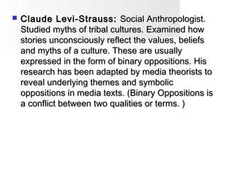  Claude Levi-Strauss:Claude Levi-Strauss: Social Anthropologist.Social Anthropologist.
Studied myths of tribal cultures. Examined howStudied myths of tribal cultures. Examined how
stories unconsciously reflect the values, beliefsstories unconsciously reflect the values, beliefs
and myths of a culture. These are usuallyand myths of a culture. These are usually
expressed in the form of binary oppositions. Hisexpressed in the form of binary oppositions. His
research has been adapted by media theorists toresearch has been adapted by media theorists to
reveal underlying themes and symbolicreveal underlying themes and symbolic
oppositions in media texts. (Binary Oppositions isoppositions in media texts. (Binary Oppositions is
a conflict between two qualities or terms. )a conflict between two qualities or terms. )
 