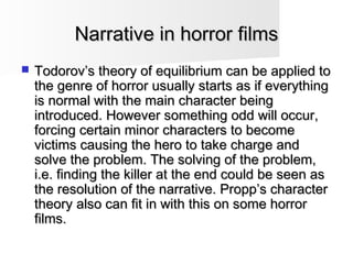 Narrative in horror filmsNarrative in horror films
 Todorov’s theory of equilibrium can be applied toTodorov’s theory of equilibrium can be applied to
the genre of horror usually starts as if everythingthe genre of horror usually starts as if everything
is normal with the main character beingis normal with the main character being
introduced. However something odd will occur,introduced. However something odd will occur,
forcing certain minor characters to becomeforcing certain minor characters to become
victims causing the hero to take charge andvictims causing the hero to take charge and
solve the problem. The solving of the problem,solve the problem. The solving of the problem,
i.e. finding the killer at the end could be seen asi.e. finding the killer at the end could be seen as
the resolution of the narrative. Propp’s characterthe resolution of the narrative. Propp’s character
theory also can fit in with this on some horrortheory also can fit in with this on some horror
films.films.
 