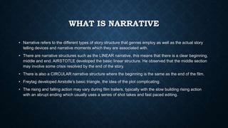 WHAT IS NARRATIVE
• Narrative refers to the different types of story structure that genres employ as well as the actual story
telling devices and narrative moments which they are associated with.
• There are narrative structures such as the LINEAR narrative, this means that there is a clear beginning,
middle and end. AIRSTOTLE developed the basic linear structure. He observed that the middle section
may involve some crisis resolved by the end of the story.
• There is also a CIRCULAR narrative structure where the beginning is the same as the end of the film.
• Freytag developed Airstotle’s basic triangle, the idea of the plot complicating.
• The rising and falling action may vary during film trailers, typically with the slow building rising action
with an abrupt ending which usually uses a series of shot takes and fast paced editing.
 