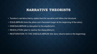 NARRATIVE THEORISTS
• Torodov’s narrative theory states that the narrative will follow this structure;
• EQUILIBRIUM (how the place and characters begin at the beginning of the story)
• DISEQUILIBRIUM (a disruption to the equilibrium)
• RESOLUTION (plan to resolve the disequilibrium)
• RESTORATION TO THE DISEQUILIBRIUM (the story returns back to the beginning)
 