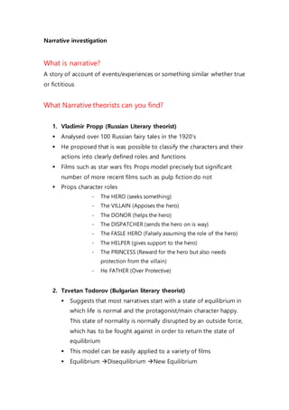 Narrative investigation
What is narrative?
A story of account of events/experiences or something similar whether true
or fictitious
What Narrative theorists can you find?
1. Vladimir Propp (Russian Literary theorist)
 Analysed over 100 Russian fairy tales in the 1920’s
 He proposed that is was possible to classify the characters and their
actions into clearly defined roles and functions
 Films such as star wars fits Props model precisely but significant
number of more recent films such as pulp fiction do not
 Props character roles
- The HERO (seeks something)
- The VILLAIN (Apposes the hero)
- The DONOR (helps the hero)
- The DISPATCHER (sends the hero on is way)
- The FASLE HERO (Falsely assuming the role of the hero)
- The HELPER (gives support to the hero)
- The PRINCESS (Reward for the hero but also needs
protection from the villain)
- He FATHER (Over Protective)
2. Tzvetan Todorov (Bulgarian literary theorist)
 Suggests that most narratives start with a state of equilibrium in
which life is normal and the protagonist/main character happy.
This state of normality is normally disrupted by an outside force,
which has to be fought against in order to return the state of
equilibrium
 This model can be easily applied to a variety of films
 Equilibrium Disequilibrium New Equilibrium
 