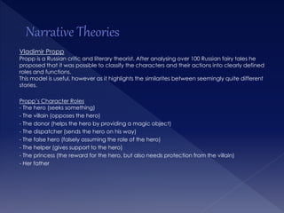 Vladimir Propp 
Propp is a Russian critic and literary theorist. After analysing over 100 Russian fairy tales he 
proposed that it was possible to classify the characters and their actions into clearly defined 
roles and functions. 
This model is useful, however as it highlights the similarites between seemingly quite different 
stories. 
Propp’s Character Roles 
- The hero (seeks something) 
- The villain (opposes the hero) 
- The donor (helps the hero by providing a magic object) 
- The dispatcher (sends the hero on his way) 
- The false hero (falsely assuming the role of the hero) 
- The helper (gives support to the hero) 
- The princess (the reward for the hero, but also needs protection from the villain) 
- Her father 
 