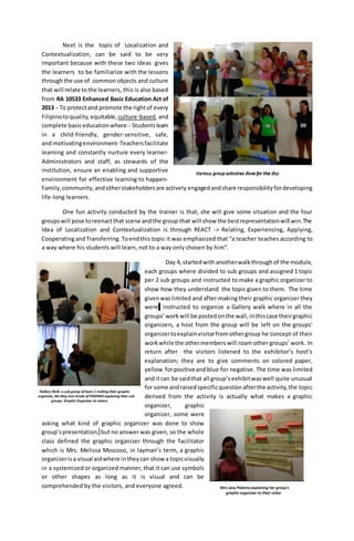 Next is the topic of Localization and
Contextualization, can be said to be very
important because with these two ideas gives
the learners to be familiarize with the lessons
throughthe use of common objects and culture
that will relate tothe learners, this is also based
from RA 10533 Enhanced Basic Education Act of
2013 - To protectand promote the rightof every
Filipinotoquality, equitable, culture-based, and
complete basiceducationwhere:- Studentslearn
in a child-friendly, gender-sensitive, safe,
and motivatingenvironment-Teachersfacilitate
learning and constantly nurture every learner-
Administrators and staff, as stewards of the
institution, ensure an enabling and supportive
environment for effective learning to happen-
Family,community,andotherstakeholdersare actively engagedandshare responsibilityfordeveloping
life-long learners.
One fun activity conducted by the trainer is that, she will give some situation and the four
groupswill pose toreenactthat scene andthe group that will show the bestrepresentationwill win.The
Idea of Localization and Contextualization is through REACT -> Relating, Experiencing, Applying,
CooperatingandTransferring. Toendthis topic it was emphasized that “a teacher teaches according to
a way where his students will learn, not to a way only chosen by him”.
Day 4, startedwithanotherwalkthroughof the module,
each groups where divided to sub groups and assigned 1 topic
per 2 sub groups and instructed to make a graphic organizer to
show how they understand the topic given to them. The time
givenwaslimited and after making their graphic organizer they
were instructed to organize a Gallery walk where in all the
groups’workwill be postedonthe wall,inthiscase theirgraphic
organizers, a host from the group will be left on the groups’
organizertoexplainvisitorfromothergroup he concept of their
workwhile the othermemberswill roam other groups’ work. In
return after the visitors listened to the exhibitor’s host’s
explanation; they are to give comments on colored paper,
yellow forpositiveand blue for negative. The time was limited
and itcan be saidthat all group’sexhibitwaswell quite unusual
for some andraisedspecificquestionafterthe activity,the topic
derived from the activity is actually what makes a graphic
organizer, graphic
organizer, some were
asking what kind of graphic organizer was done to show
group’spresentation, but no answer was given, so the whole
class defined the graphic organizer through the facilitator
which is Mrs. Melissa Moscoso, in layman’s term, a graphic
organizerisa visual aidwhere intheycan show a topicvisually
in a systemized or organized manner, that it can use symbols
or other shapes as long as it is visual and can be
comprehended by the visitors, and everyone agreed.
 