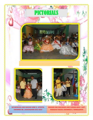 PICTORIALS
SIR MENDOZA AND MADAM ARBE G. APOSTOL
CROWNED BB. LAKADAGHAM 2013-2014
MADAM LINA MACARAEG AND FORMER BRGY. CAPT.
RODOLFO TACDOL CROWNED G. TEKNOLOHIYA
 