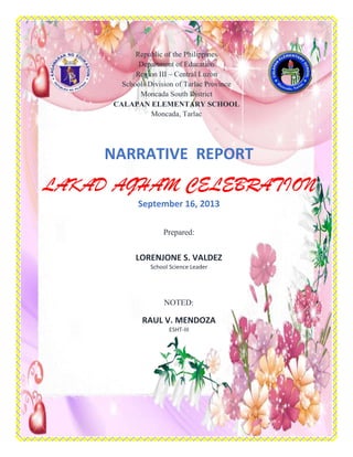 NARRATIVE REPORT
LAKAD AGHAM CELEBRATION
September 16, 2013
Prepared:
LORENJONE S. VALDEZ
School Science Leader
NOTED:
RAUL V. MENDOZA
ESHT-III
Republic of the Philippines
Department of Education
Region III – Central Luzon
Schools Division of Tarlac Province
Moncada South District
CALAPAN ELEMENTARY SCHOOL
Moncada, Tarlac
 