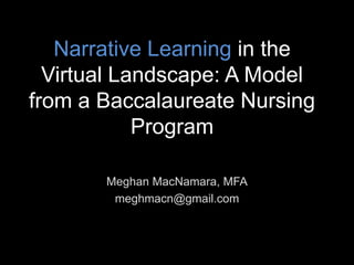 Narrative Learning in the
Virtual Landscape: A Model
from a Baccalaureate Nursing
Program
Meghan MacNamara, MFA
meghmacn@gmail.com
 