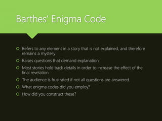 Barthes’ Enigma Code
 Refers to any element in a story that is not explained, and therefore
remains a mystery
 Raises questions that demand explanation
 Most stories hold back details in order to increase the effect of the
final revelation
 The audience is frustrated if not all questions are answered.
 What enigma codes did you employ?
 How did you construct these?
 